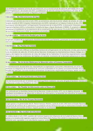 Fue establecido mediante la firma de una resolución, en la reunión anual de cierre de actividades de la Liga 
Naval Argentina el 5 de octubre de 1937. La celebración de este día subraya la importancia y el valor de la 
plataforma submarina que posee la República Argentina. 
3 de octubre – Día Interamericano del Agua 
Celebrado por primera vez el en el año 1993, se conmemora este día el primer sábado de octubre de cada año. 
Surgido durante el XXIII Congreso Interamericano de AIDIS, realizado en La Habana (Cuba) en el año 1992. 
Suscribieron esta declaración: la Organización Panamericana de la Salud (OPS), la Asociación Interamericana de 
Ingeniería Sanitaria (AIIS) y la Asociación Caribeña de Agua y Aguas Residuales (CWWA). El propósito es 
sensibilizar a la población en la importancia de la conservación de este recurso. En el año 2002, la Organización 
de los Estados Americanos (OEA) se incorporó a la iniciativa. 
3 y 4 de octubre – Celebración Mundial por las Aves. 
Surgió por iniciativa de la organización BirdLife International, que fomenta y promueve la conservación de las 
aves en todo el mundo. 
5 de Octubre – Día Mundial del Hábitat 
Fue instituido en el año 1986 por la Asamblea General de la Organización de las Naciones Unidas, para el primer 
lunes de octubre de cada año. El Centro de las Naciones Unidas para los Asentamientos Urbanos trabaja con el 
objetivo de mejorar las condiciones de vida y de trabajo de los habitantes. El mismo fue especialmente creado 
teniendo en cuenta las condiciones del hábitat y el creciente incremento de la densidad poblacional en todo el 
mundo. 
15 de octubre – Día de Acción Global para la Educación sobre el Consumo Sustentable 
La conmemoración de esta fecha fue impulsada por la organización Consumers International, con el fin de 
promover la integración de la enseñanza de consumo sustentable en los planes curriculares formales de las 
escuelas de cada país. Con esta iniciativa se fomentan las decisiones responsables de compra, desde una edad 
temprana. 
18 de octubre – Día de la Protección a la Naturaleza 
Éste día fue promovido por el General Juan Domingo Perón mediante una carta dirigida al Secretario General de 
las Naciones Unidas Kurt Waldheim en 1972. 
24 de octubre – Día Mundial de Información sobre el Desarrollo 
Fue instituido por la Asamblea General de las Naciones Unidas en el año 1972, con el objetivo de poner de 
manifiesto los problemas del desarrollo, la difusión de información y la necesidad de intensificar la cooperación 
internacional para resolverlos. 
6 de noviembre – Día de los Parques Nacionales 
Surgió gracias a la generosidad del Dr. Perito Francisco Moreno, quien en el año 1903 donó al Estado Nacional 
una porción de terrenos de su patrimonio. La condición de esa donación fue que se mantuviese el estado natural 
de los mismos provocando el menor impacto posible en el ambiente. 
8 de noviembre – Día mundial del Urbanismo 
Se celebra desde el año 1949, a pedido del Instituto Superior de Urbanismo de la Ciudad de Buenos Aires y 
gracias a la iniciativa del ingeniero argentino Carlos María Della Parlera. Éste señaló la importancia de vivir en un 
ambiente sano, agradable y con abundantes espacios verdes. 
 
