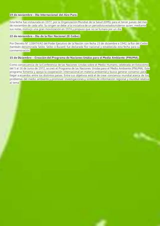 19 de noviembre – Día Internacional del Aire Puro. 
Esta fecha fue instaurada en 1977, por la Organización Mundial de la Salud (OMS) para el tercer jueves del mes 
de noviembre de cada año. Su origen se debe a la iniciativa de un periodista estadounidense quien, mediante 
sus notas, motivço una gran movilización en 1974 y propuso que no se fumara por un día. 
22 de noviembre – Día de la Flor Nacional (El Ceibo). 
Por Decreto N° 138474/42 del Poder Ejecutivo de la Nación con fecha 23 de diciembre e 1942, la flor del Ceibo 
(también denominada Seibo, Seíbo o Bucaré) fue declarada flor nacional y establecida esta fecha para su 
conmemoración. 
15 de Diciembre – Creación del Programa de Naciones Unidas para el Medio Ambiente (PNUMA). 
Como consecuencia de la Conferencia de las Naciones Unidas sobre el Medio Humano, celebrada en Estocolmo 
del 5 al 16 de Junio de 1972, se creó el Programa de las Naciones Unidas para el Medio Ambiente (PNUMA). Este 
programa fomenta y apoya la cooperación internacional en materia ambiental y busca generar consenso para 
llegar a acuerdos entre los distintos países. Entre sus objetivos está el de crear conciencia mundial acerca de los 
problemas del medio ambiente y promover investigaciones y síntesis de información regional y mundial relativa 
al tema 

