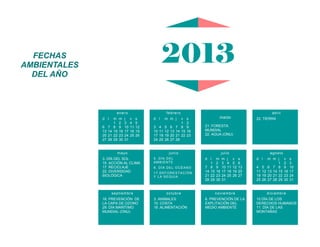 mayo
3. DÍA DEL SOL
15. ACCIÓN AL CLIMA
17. RECICLAJE
22. DIVERSIDAD
BIOLÓGICA
septiembre
16. PREVENCIÓN DE
LA CAPA DE OZONO
29. DÍA MARÍTIMO
MUNDIAL (ONU)
junio
5. DÍA DEL
AMBIENTE
8. DÍA DEL OCÉANO
17.DEFORESTACIÓN
Y LA SEQUIA
marzo
21. FORESTA
MUNDIAL
22. AGUA (ONU)
julio
d l m m j v s
1 2 3 4 5 6
7 8 9 10 11 12 13
14 15 16 17 18 19 20
21 22 23 24 25 26 27
28 29 30 31
agosto
d l m m j v s
1 2 3
4 5 6 7 8 9 10
11 12 13 14 15 16 17
18 19 20 21 22 23 24
25 26 27 28 29 30 31
octubre
3. ANIMALES
10. COSTA
16 .ALIMENTACIÓN
noviembre
6. PREVENCIÓN DE LA
EXPLITACIÓN DEL
MEDIO AMBIENTE
diciembre
10 DÍA DE LOS
DERECHOS HUMANOS
11. DÍA DE LAS
MONTAÑAS
febrero
d l m m j v s
1 2
3 4 5 6 7 8 9
10 11 12 13 14 15 16
17 18 19 20 21 22 23
24 25 26 27 28
abril
22. TIERRA
enero
d l m m j v s
1 2 3 4 5
6 7 8 9 10 11 12
13 14 15 16 17 18 19
20 21 22 23 24 25 26
27 28 29 30 31
2013FECHAS
AMBIENTALES
DEL AÑO
 