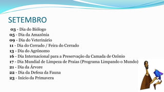 SETEMBRO
03 - Dia do Biólogo
05 - Dia da Amazônia
09 - Dia do Veterinário
11 - Dia do Cerrado / Feira do Cerrado
13 - Dia do Agrônomo
16 - Dia Internacional para a Preservação da Camada de Ozônio
17 - Dia Mundial de Limpeza de Praias (Programa Limpando o Mundo)
21 - Dia da Árvore
22 - Dia da Defesa da Fauna
23 - Início da Primavera

 
