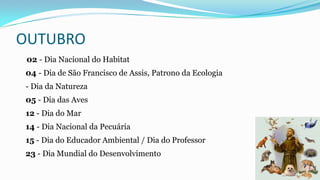 OUTUBRO
02 - Dia Nacional do Habitat
04 - Dia de São Francisco de Assis, Patrono da Ecologia
- Dia da Natureza
05 - Dia das Aves
12 - Dia do Mar
14 - Dia Nacional da Pecuária
15 - Dia do Educador Ambiental / Dia do Professor
23 - Dia Mundial do Desenvolvimento

 
