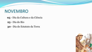 NOVEMBRO
05 - Dia da Cultura e da Ciência
23 - Dia do Rio
30 - Dia do Estatuto da Terra

 