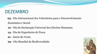 DEZEMBRO
05 - Dia Internacional dos Voluntários para o Desenvolvimento
Econômico e Social
10 - Dia da Declaração Universal dos Direitos Humanos

14 - Dia do Engenheiro de Pesca
21 - Início do Verão
29 - Dia Mundial da Biodiversidade

 