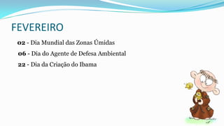 FEVEREIRO
02 - Dia Mundial das Zonas Úmidas
06 - Dia do Agente de Defesa Ambiental
22 - Dia da Criação do Ibama

 