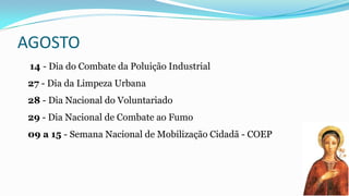 AGOSTO
14 - Dia do Combate da Poluição Industrial
27 - Dia da Limpeza Urbana
28 - Dia Nacional do Voluntariado

29 - Dia Nacional de Combate ao Fumo
09 a 15 - Semana Nacional de Mobilização Cidadã - COEP

 