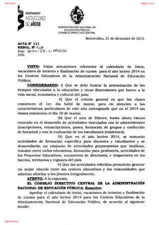 10/01/2014

Página 1 de 5

ADMINISTRACIÓN NACIONAL DE
EDUCACIÓN PÚBLICA
CONSEJO DIRECTIVO CENTRAL

Montevideo, 31 de diciembre de 2013.
ACTA No 111
RESOL. N"" 1 of3 .
Exp: ':)Dif L.j- z,~- .-- ~ow
Dbh

VISTO: Estas actuaciones referentes al calendario de rmc1o,
vacaciones de inviemo y finalización de cursos para el afio lectivo 20 14 en
los Centros Educativos de la Administración Nacional de Educación
Pública;
CONSIDERANDO: 1) Que se debe buscar la armonización de los
tiempos vinculados a la educación y otras dimensiones que hacen a la
vida social, económica y cultural del país;
11) Que el criterio general es que las clases
comiencen el 1er. día hábil de marzo, pero en atención a las
características particulares de este año corresponde que en el 20 14 las
clases comiencen el día 10 de marzo;
111) Que el mes de febrero, hasta ahora estuvo
centrado en el desarrollo de actividades vinculadas con lo administrativo
(inscripciones, reinscripciones, pases, formación de grupos y confección
de horarios) y con la evaluación de los estudiantes (exámenes);
IV) Que en el año lectivo 2014, se sumarán
actividades de formación específica para docentes y estudiantes y se
desarrollarán un conjunto de actividades preparatorias que implican,
tránsito entre ciclos educativos, formación para profesores, actividades de
los Proyectos Educativos, encuentros de directores, e inspectores en los
barrios, territorios y regiones del país
V) Que las actividades referidas permitirán generar
un mejor vínculo entre los centros educativos y las comunidades que
admitan abordar a los jóvenes integralmente;
ATENTO: A lo expuesto;
EL CONSEJO DIRECTIVO CENTRAL DE LA ADMINISTRACIÓN
NACIONAL DE EDUCACIÓN PÚBLICA; Resuelve:
Aprobar el calendario de inicio, vacaciones de inviemo y fmalización
de cursos para el afio lectivo 2014 para los Centros Educativos de la
Administración Nacional de Educación Pública, de acuerdo al siguiente
detalle:

PWCETPUTU

 