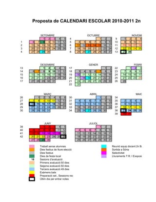 Proposta de CALENDARI ESCOLAR 2010-2011 2n BATX


             SETEMBRE                               OCTUBRE                             NOVEMBRE
               1 2   3 4 5            4                    1  2 3           9      1 2 3    4
1     6 7      8 9 10 11 12           5      4  5    6 7 8    9 10         10      8 9 10 11
2    13 14    15 16 17 18 19          6     11 12   13 14 15 16 17         11     15 16 17 18
3    20 21    22 23 24 25 26          7     18 19   20 21 22 23 24         12     22 23 24 25
4    27 28    29 30                   8     25 26   27 28 29 30 31         13     29 30




             DESEMBRE                               GENER                               FEBRER
13             1 2   3 4 5           17                           1 2      22         1 2   3
14    6 7      8 9 10 11 12          18      3  4 5 6 7           8 9      23      7 8 9 10
15   13 14    15 16 17 18 19         19     10 11 12 13 14       15 16     24     14 15 16 17
16   20 21    22 23 24 25 26         20     17 18 19 20 21       22 23     25     21 22 23 24
17   27 28    29 30 31               21     24 25 26 27 28       29 30     26     28
                                     22     31


              MARÇ                                   ABRIL                                   MAIG
26         1 2 3        4 5 6        30                        1  2 3      34
27    7    8 9 10      11 12 13      31      4  5 6 7          8  9 10     35      2    3 4   5
28   14   15 16 17     18 19 20      32     11 12 13 14       15 16 17     36      9   10 11 12
29   21   22 23 24     25 26 27      33     18 19 20 21       22 23 24     37     16   17 18 19
30   28   29 30 31                   34     25 26 27 28       29 30        38     23   24 25 26
                                                                           39     30   31


                JUNY                                 JULIOL
39             1 2   3 4 5                               1  2 3
40    6 7      8 9 10 11 12                  4  5 6 7 8     9 10
41   13 14    15 16 17 18 19                11 12 13 14 15 16 17
42   20 21    22 23 24 25 26                18 19 20 21 22 23 24
     27 28    29 30                         25 26 27 28 29 30 31

             Treball sense alumnes                                       Reunió equip docent 2n Batx
             Dies festius de lliure elecció                              Sortida a Sòria
             Dies festius                                                Selectivitat
             Dies de festa local                                         Lliuraments T.R. I Exsposició
     18      Sesions d'avaluació
             Primera avaluació 50 dies 52 batx)
                                  (59 dies
             Segona avaluació 50 dies
             Tercera avaluació 49 dies
             Exàmens batx
             Preparació sel., Sessions rec
             Últim dia per entrar notes
 