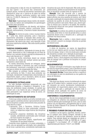 ASPER / FAP – JOÃO PESSOA	 10	 Informações Acadêmicas e Calendário Escolar/2013
dias subsequentes à data do início do impedimento, desde
que seja superior a 15 (quinze) dias consecutivos, por
qualquer pessoa, munida dos documentos neces­sários para
representá-lo nesse ato e inteirar-se do plano de tarefas
domicilia­res. Nenhuma justificativa posterior será aceita
(vide Lei nº 6.202/75, Decreto-Lei nº 1.044/69 e Regimento
Geral da IES).
Note bem: A apresentação dessas tarefas não desobri-
ga o aluno de realizar a(s) avaliação(ões) de aprendizagem
prevista(s) pelas disciplinas.
Importante: Os professores não deverão, sob hipótese
alguma, receber atestados médicos justificando faltas.
Compete, exclusivamente, à Secre­taria receber documentos
de alunos.
Atenção: Ao retornar às aulas, o alu­no, no prazo ­máximo
de 7 (sete) dias, deverá apresentar, junto à Secretaria,
requerimento solicitando a re­po­sição da(s) prova(s) que,
­porventura, tenha dei­xado de realizar durante o período de
afastamento. Na ­maioria dos casos, essa reposição é feita
pela prova substitutiva ordinária. Não serão aceitos pedidos
posteriores.
Tarefas Domiciliares
O Conselho Acadêmico, dependendo do tempo de afas-
tamento, determinará ou não a elaboração de um Plano de
Tarefas a ser realiza­do durante o período de afastamento do
aluno (vide Decreto-Lei nº 1.044/69).
O plano de tarefas domiciliares deverá ser retirado
na Secretaria do campus por qualquer pessoa que possa
­representar o aluno neste ato.
As tarefas domiciliares deverão ser entregues, dentro
dos prazos estipulados, à Secretaria, que, após a avaliação
dos professores, comunicará a aceitação ou não das mes-
mas para os efeitos da compensação das faltas.
Não compete ao professor receber atestado médico
como justificativa de falta. O aluno deve protocolar sua
solicitação, devidamente fundamentada e documentada, em
requerimento próprio, junto à Secretaria, dentro do prazo
estipulado (vide Compensação de Ausência).
Atividades ExtraClasse
Em toda atividade extraclasse programada por uma
determinada disciplina, a frequência é obrigatória. A pre-
sença dos professores nessas atividades, no período que
coincidir com o seu horário de aula, é obrigatória quando
delas participarem suas respectivas turmas de alunos, em
substituição às aulas.
APROVEITAMENTO DE ESTUDOS
O aluno que esteja cursando ou já tenha concluído outro
curso superior e pretenda solicitar o aproveitamento de estu-
dos de disciplinas cursadas anteriormente deve proceder do
modo descrito a seguir:
1) apresentar, junto à Secretaria, Histórico Escolar
completo (original ou cópia autenticada), contendo
notas e as respectivas cargas horárias das disciplinas
cursadas;
2) apresentar programas detalhados das disciplinas
cursadas, devidamente autenticados pe­­la Instituição
de Ensino Superior de origem; e
3) preencher requerimento próprio, especificando a(s)
disciplina(s) de que deseja dispensa.
Cumprindo essas exigências e os prazos estipulados, o
aluno, uma vez aprovada sua solicitação, terá a possibilida-
de de iniciar o período letivo, corretamente matricula­do nas
disciplinas das quais não foi dispensado. Não serão aceitos,
posteriormente, pedidos de aproveitamento de estudos rela-
tivos às disciplinas cursadas antes do ingresso na IES.
Atenção: Caso não concorde com o parecer da
Coordenação, o candidato ao aproveitamento de estudos
poderá solicitar uma única reanálise do histórico, até 2 (dois)
dias após a publicação da resposta dada à solicitação inicial,
publicada nos quadros de avisos da Secretaria. Nenhuma
­justificativa posterior será aceita. Nesse caso, deverá expli-
citar os motivos que o levaram a tal pedido. Na reanálise,
a Coordenação deverá dar novo parecer fundamentado nas
indagações do candidato.
Importante: As análises dos pedidos de aproveitamento
de estudos serão feitas no início do período letivo e o aluno
reque­rente deverá cursar a disciplina até a publica­ção do
resultado final dessa análise.
Observação: Após a análise, o aluno deverá assinar
novo contrato e assumir os encargos referentes ao período
que ­deverá cursar.
Dependência on-line
A oferta de disciplinas em regime de dependência
on-line tem por objetivo permitir ao aluno flexibilidade em
termos de espaço, tempo e ritmo de estudo para conclusão
das disciplinas cursadas sem a obtenção da aprovação.
As dependências combinam atividades presenciais e a
distância. Assim, o aluno programa seus horários de estudo,
além de interagir com o professor da disciplina no campus
em que estuda.
Requerimentos
Qualquer solicitação à Instituição e seus órgãos dar-se-á
por meio de requerimento próprio, junto à Secretaria ou pelo
site da Instituição, clicando em Central do Aluno e em seguida
em Secretaria On-line. O aluno deve ­verificar a resposta à
sua solicitação no setor de atendimento ou nos quadros de
­avisos da Secretaria.
Recursos
Todo aluno que desejar recorrer da deliberação de algum
órgão da IES poderá fazê-lo, mediante recurso, que deverá
ser interposto, por escrito, devidamente fundamentado e
­documentado, em requerimento próprio junto à Secretaria,
até 2 (dois) dias após a ­publicação da resposta dada à
­solicitação inicial, ­publicada nos quadros de avisos da
Secretaria. Nenhuma justificativa posterior será aceita.
UNIFORMES E EQUIPAMENTOS
São de inteira responsabilidade do aluno a aquisição e o
uso obrigatório de uniformes e/ou equipamentos espe­ciais,
conforme definido pela Coordenação do Curso, para as aulas
práticas e/ou de laboratórios, principalmente para os cursos
da área da Saúde (Cláusula 6ª do Contrato de Prestação de
Serviços Educacionais).
É Proibido Fumar Em Sala De Aula
É proibido o uso de cigarros, cigarrilhas, charutos, cachim-
bos ou qualquer outro produto fumígeno, derivado ou não
do tabaco, em sala de aula, bi­blio­tecas, recinto de trabalho
coletivo. Essa restrição deverá­ser respeitada por alunos e
professores (Lei Federal nº 9.294, de 15/07/96, art. 2º, caput,
e parágrafo 1º; e Lei Estadual - SP - nº 13.641, de 7/05/09,
regulamentada pelo Decreto nº 54.311, de 7/05/09).
 