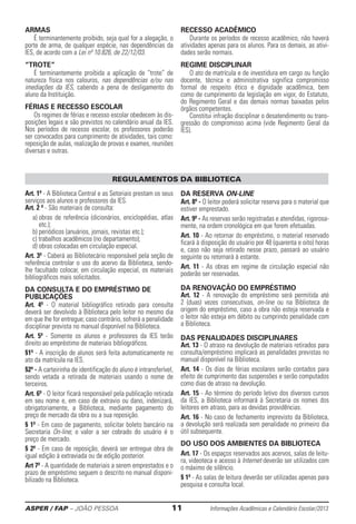 ASPER / FAP – JOÃO PESSOA	 11	 Informações Acadêmicas e Calendário Escolar/2013
Art. 1º - A Biblioteca Central e as Setoriais prestam os seus
serviços aos alunos e professores da IES.
Art. 2 º - São materiais de consulta:
a) obras de referência (dicionários, enciclopédias, atlas
etc.);
b) periódicos (anuários, jornais, revistas etc.);
c) trabalhos acadêmicos (no departamento);
d) obras colocadas em circulação especial.
Art. 3º - Caberá ao Bibliotecário responsável pela seção de
referência controlar o uso do acervo da Biblioteca, sendo-
lhe facultado colocar, em circulação especial, os materiais
bibliográficos mais solicitados.
DA CONSULTA E DO EMPRÉSTIMO DE
PUBLICAÇÕES
Art. 4º - O material bibliográfico retirado para consulta
deverá ser devolvido à Biblioteca pelo leitor no mesmo dia
em que lhe for entregue; caso contrário, sofrerá a penalidade
disciplinar prevista no manual disponível na Biblioteca.
Art. 5º - Somente os alunos e professores da IES terão
direito ao empréstimo de materiais bibliográficos.
§1º - A inscrição de alunos será feita automaticamente no
ato da matrícula na IES.
§2º - A carteirinha de identificação do aluno é intransferível,
sendo vetada a retirada de materiais usando o nome de
terceiros.
Art. 6º - O leitor ficará responsável pela publicação retirada
em seu nome e, em caso de extravio ou dano, indenizará,
obrigatoriamente, a Biblioteca, mediante pagamento do
preço de mercado da obra ou a sua reposição.
§ 1º - Em caso de pagamento, solicitar boleto bancário na
Secretaria On-line; o valor a ser cobrado do usuário é o
preço de mercado.
§ 2º - Em caso de reposição, deverá ser entregue obra de
igual edição à extraviada ou de edição posterior.
Art 7º - A quantidade de materiais a serem emprestados e o
prazo de empréstimo seguem o descrito no manual disponi-
bilizado na Biblioteca.
DA RESERVA ON-LINE
Art. 8º - O leitor poderá solicitar reserva para o material que
estiver emprestado.
Art. 9º - As reservas serão registradas e atendidas, rigorosa-
mente, na ordem cronológica em que forem efetuadas.
Art. 10 - Ao retornar do empréstimo, o material reservado
ficará à disposição do usuário por 48 (quarenta e oito) horas
e, caso não seja retirado nesse prazo, passará ao usuário
seguinte ou retornará à estante.
Art. 11 - As obras em regime de circulação especial não
poderão ser reservadas.
DA RENOVAÇÃO DO EMPRÉSTIMO
Art. 12 - A renovação do empréstimo será permitida até
2 (duas) vezes consecutivas, on-line ou na Biblioteca de
origem do empréstimo, caso a obra não esteja reservada e
o leitor não esteja em débito ou cumprindo penalidade com
a Biblioteca.
DAS PENALIDADES DISCIPLINARES
Art. 13 - O atraso na devolução de materiais retirados para
consulta/empréstimo implicará as penalidades previstas no
manual disponível na Biblioteca.
Art. 14 - Os dias de férias escolares serão contados para
efeito de cumprimento das suspensões e serão computados
como dias de atraso na devolução.
Art. 15 - Ao término do período letivo dos diversos cursos
da IES, a Biblioteca informará à Secretaria os nomes dos
leitores em atraso, para as devidas providências.
Art. 16 - No caso de fechamento imprevisto da Biblioteca,
a devolução será realizada sem penalidade no primeiro dia
útil subsequente.
DO USO DOS AMBIENTES DA BIBLIOTECA
Art. 17 - Os espaços reservados aos acervos, salas de leitu-
ra, videoteca e acesso à Internet deverão ser utilizados com
o máximo de silêncio.
§ 1º - As salas de leitura deverão ser utilizadas apenas para
pesquisa e consulta local.
REGULAMENTOS DA BIBLIOTECA
Armas
É terminantemente proibido, seja qual for a alegação, o
porte de arma, de qualquer espécie, nas dependências da
IES, de acordo com a Lei nº 10.826, de 22/12/03.
“Trote”
É terminantemente proibida a aplicação de “trote” de
natureza física nos calouros, nas dependências e/ou nas
imediações da IES, cabendo a pena de desligamento do
aluno da Instituição.
Férias e Recesso Escolar
Os regimes de férias e recesso escolar obedecem às dis-
posições legais e são previstos no ca­lendário anual da IES.
Nos períodos de recesso escolar, os professores poderão
ser convocados para cumprimento de atividades, tais como:
reposição de aulas, realização de provas e exames, reuniões
diversas e ­outras.
Recesso acadêmico
Durante os períodos de recesso acadêmico, não haverá
atividades apenas para os alunos. Para os demais, as ativi-
dades serão normais.
Regime Disciplinar
O ato de matrícula e de investidura em cargo ou função
docente, técnica e administrativa significa compromisso
formal de respeito ético e dignidade acadêmica, bem
como de cumprimento da legislação em vigor, do Estatuto,
do Regimento Geral e das demais normas baixadas pelos
órgãos competentes.
Constitui infração disciplinar o desatendimento ou trans-
gressão do compromisso acima (vide Regimento Geral da
IES).
 
