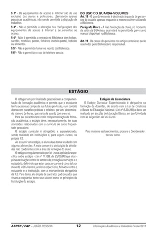 ASPER / FAP – JOÃO PESSOA	 12	 Informações Acadêmicas e Calendário Escolar/2013
§ 2º - Os equipamentos de acesso à Internet são de uso
exclusivo dos alunos e professores, objetivando apenas
pesquisas acadêmicas, não sendo permitida a digitação de
trabalhos.
§ 3º - Não é permitida a alteração das configurações dos
equipamentos de acesso à Internet e de consultas ao
acervo.
§ 4º - Não é permitida a entrada na Biblioteca com bolsas,
sacolas, mochilas, pastas, fichários (modelo pasta), bebidas
ou alimentos.
§ 5º - Não é permitido fumar no recinto da Biblioteca.
§ 6º - Não é permitido o uso de telefone celular.
DO USO DO GUARDA-VOLUMES
Art. 18 - O guarda-volumes é destinado à guarda de perten-
ces do usuário apenas enquanto o mesmo estiver utilizando
a Biblioteca.
Parágrafo Único - A não devolução da chave, no momento
da saída da Biblioteca, acarretará na penalidade prevista no
manual disponível na Biblioteca.
Art. 19 - Os casos não previstos nos artigos anteriores serão
resolvidos pelo Bibliotecário responsável.
O estágio tem por finalidade proporcionar a complemen-
tação da formação acadêmica e permite que o estudante
tenha acesso ao campo de sua futura profissão, num contato
direto com questões práticas e teóricas, por um determina-
do número de horas, que varia de acordo com o curso.
Para ser caracterizado como complementação da forma-
ção acadêmica, o estágio deve, necessa­riamente, ter suas
atividades relacionadas com o currí­culo do curso frequen-
tado pelo aluno.
O estágio curricular é obrigatório e supervisio­nado,
sendo realizado em instituições e, para alguns cursos, na
própria IES.
Ao assumir um estágio, o aluno deve tomar cuidado com
algumas distorções. A mais comum é a atribuição de ativida-
des não condizentes com a área de formação do aluno.
O estágio é regulamentado por lei (nova legislação espe-
cífica sobre estágio - Lei nº 11.788, de 25/09/08) que disci-
plina as relações entre os setores de produção e serviços e o
estagiário, definindo que este caracterizar-se-á como tal por
meio de instrumentos jurídicos específicos, ­firmados entre o
estudante e a instituição, com a interveniência obrigatória
da IES. Para tanto, ela dispõe de contratos padronizados que
visam a resguardar tanto seus alunos como os princípios da
Instituição do estágio.
Estágios de Licenciatura
O Estágio Curricular Supervisionado é obrigatório na
formação de docentes, de acordo com a Lei de Diretrizes
e Bases da Educação Nacional, (Lei nº 9.394/96) e deve ser
realizado em escolas de Educação Básica, em conformidade
com as exigências do seu Curso.
Para maiores esclarecimentos, procure o Coordenador
do seu curso.
ESTÁGIO
 
