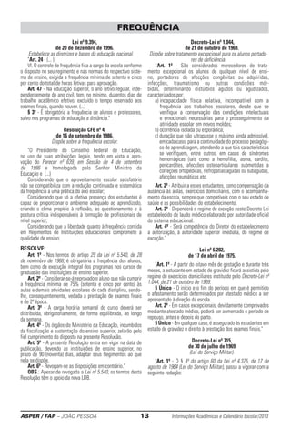 ASPER / FAP – JOÃO PESSOA	 13	 Informações Acadêmicas e Calendário Escolar/2013
Lei nº 9.394,
de 20 de dezembro de 1996.
Estabelece as diretrizes e bases da educação nacional.
Art. 24 - (... )
VI. O controle de frequência fica a cargo da escola conforme
o disposto no seu regimento e nas normas do respectivo siste-
ma de ensino, exigida a frequência mínima de setenta e cinco
por cento do total de horas letivas para aprovação.
Art. 47 - Na educação superior, o ano letivo re­gular, inde-
pendentemente do ano civil, tem, no mínimo, duzentos dias de
trabalho acadêmico efetivo, excluído o tempo reservado aos
exames finais, quando houver. (...)
§ 3º - É obrigatória a frequência de alunos e professores,
salvo nos programas de educação a distância.
Resolução CFE nº 4,
de 16 de setembro de 1986.
Dispõe sobre a frequência escolar.
O Presidente do Conselho Federal de Educação,
no uso de suas atribuições legais, tendo em vista a apro-
vação do Parecer nº 639, em Sessão de 4 de setembro
de 1986 e homologada pelo Senhor Ministro da
Educação e (...)
Considerando que o aproveitamento escolar sa­tisfatório
não se compatibiliza com a redução continuada e sistemática
da frequência a uma prática do ano escolar;
Considerando que só a efetiva presença dos estudantes é
capaz de proporcionar o ambiente adequado ao aprendizado,
criando o clima propício à reflexão, ao questionamento e à
postura crítica indispensáveis à formação de profissionais de
nível superior;
Considerando que a liberdade quanto à frequência contida
em Regimentos de Instituições educacionais compromete a
qualidade de ensino;
RESOLVE:
Art. 1º - Nos termos do artigo 29 da Lei nº 5.540, de 28
de novembro de 1968, é obrigatória a frequência dos alunos,
bem como da execução integral dos programas nos cursos de
graduação das instituições de ensino superior.
Art. 2º - Considerar-se-á reprovado o aluno que não cumprir
a frequência mínima de 75% (setenta e cinco por cento) às
aulas e demais atividades escolares de cada disciplina, sendo-
lhe, consequentemente, vedada a prestação de exames finais
e de 2ª época.
Art. 3º - A carga horária semanal do curso de­verá ser
distribuída, obrigatoriamente, de forma equilibrada, ao longo
da semana.
Art. 4º - Os órgãos do Ministério da Educação, incumbidos
da fiscalização e sustentação do ensino superior, zelarão pelo
fiel cumprimento do disposto na presente Resolução.
Art. 5º - A presente Resolução entra em vigor na data de
publicação, devendo as instituições de ensino superior, no
prazo de 90 (noventa) dias, adaptar seus Regimentos ao que
nela se dispõe.
Art. 6º - Revogam-se as disposições em contrário.
OBS.: Apesar de revogada a Lei nº 5.540, os termos desta
Resolução têm o apoio da nova LDB.
Decreto-Lei nº 1.044,
de 21 de outubro de 1969.
Dispõe sobre tratamento excepcional para os alunos portado-
res de deficiência.
“Art. 1º - São considerados merecedores de trata-
mento excepcional os alunos de qualquer nível de ensi-
no, portadores de afecções congênitas ou adquiridas,
infecções, traumatismo ou outras condições mór-
bidas, determinando distúrbios agudos ou agudizados,
caracterizados por:
a) incapacidade física relativa, incompatível com a
frequência aos trabalhos escolares, des­de que se
verifique a conservação das con­dições intelectuais
e emocionais neces­sárias para o prosseguimento da
atividade escolar em novos moldes;
b) ocorrência isolada ou esporádica;
c) duração que não ultrapasse o máximo ainda admissível,
em cada caso, para a continuidade do processo pedagógi-
co de aprendizagem, atendendo a que tais características
se verifiquem, entre outros, em casos de síndromes
hemorrágicas (tais como a hemofilia), asma, cardite,
pericardites, afecções osteoarticulares submetidas a
correções ortopédicas, nefropatias agudas ou subagudas,
afecções reumáticas etc.
Art. 2º - Atribuir a esses estudantes, como compensação da
ausência às aulas, exercícios domici­liares, com o acompanha-
mento da escola, sempre que compatíveis com o seu estado de
saúde e as possibilidades do esta­belecimento.
Art. 3º - Dependerá o regime de exceção neste Decreto-Lei
estabelecido de laudo médico elaborado por autoridade oficial
do sistema educacional.
Art. 4º - Será competência do Diretor do esta­belecimento
a autorização, à autoridade superior imediata, do regime de
exceção.
Lei nº 6.202,
de 17 de abril de 1975.
Art. 1º - A partir do oitavo mês de gestação e durante três
meses, a estudante em estado de gravidez ficará assistida pelo
regime de exercícios domiciliares instituído pelo Decreto-Lei nº
1.044, de 21 de outubro de 1969.
§ Único - O início e o fim do período em que é permitido
o afastamento serão determinados por atestado médico a ser
apresentado à direção da escola.
Art. 2º - Em casos excepcionais, devidamente comprovados
mediante atestado médico, poderá ser aumentado o período de
repouso, antes e depois do parto.
§ Único - Em qualquer caso, é assegurado às estudantes em
estado de gravidez o direito à prestação dos exames finais.
Decreto-Lei nº 715,
de 30 de julho de 1969
(Lei do Serviço Militar).
Art. 1º - O § 4º do artigo 60 da Lei nº 4.375, de 17 de
agosto de 1964 (Lei do Serviço Militar), passa a vigo­rar com a
seguinte redação:
FREQUÊNCIA
 