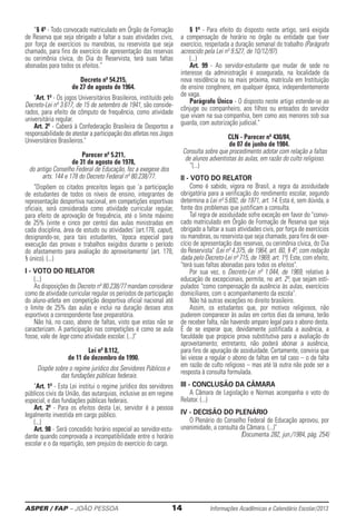ASPER / FAP – JOÃO PESSOA	 14	 Informações Acadêmicas e Calendário Escolar/2013
“§ 4º - Todo convocado matriculado em Órgão de Formação
de Reserva que seja obrigado a faltar a suas atividades civis,
por força de exercícios ou manobras, ou reservista que seja
chamado, para fins de exercício de apresentação das reservas
ou cerimônia cívica, do Dia do Reservista, terá suas faltas
abonadas para todos os efeitos.”
Decreto nº 54.215,
de 27 de agosto de 1964.
Art. 1º - Os jogos Universitários Brasileiros, instituído pelo
Decreto-Lei nº 3.617, de 15 de setembro de 1941, são conside-
rados, para efeito de cômputo de frequência, como atividade
universitária regular.
Art. 2º - Caberá à Confederação Brasileira de Desportos a
responsabilidade de atestar a participação dos atletas nos Jogos
Universitários Brasileiros.
Parecer nº 5.211,
de 31 de agosto de 1978,
do antigo Conselho Federal de Educação, fez a exegese dos
arts. 144 e 178 do Decreto Federal nº 80.238/77.
Dispõem os citados preceitos legais que 'a participa­ção
de estudantes de todos os níveis de ensino, ­integrantes de
representação desportiva nacional, em competições esportivas
oficiais, será considerada como atividade curricular regular,
para efeito de aprovação de frequência, até o limite máximo
de 25% (vinte e cinco por cento) das aulas ministradas em
cada disciplina, área de estudo ou atividades' (art.178, caput),
designando-se, para tais estudantes, 'época especial para
execução das provas e trabalhos exigidos durante o período
do afastamento para avaliação do aproveitamento' (art. 178,
§ único). (...)
I - VOTO DO RELATOR
(...)
As disposições do Decreto nº 80.238/77 mandam considerar
como de atividade curricular regular os períodos de participação
do aluno-atleta em competição desportiva oficial nacional até
o limite de 25% das aulas e inclui na duração desses atos
esportivos a correspondente fase preparatória.
Não há, no caso, abono de faltas, visto que estas não se
caracterizam. A participação nas competições é como se aula
fosse, vale de lege como atividade escolar. (...)
Lei nº 8.112,
de 11 de dezembro de 1990.
Dispõe sobre o regime jurídico dos Servidores Públicos e
das fundações públicas federais.
Art. 1º - Esta Lei institui o regime jurídico dos servidores
públicos civis da União, das autarquias, inclusive as em regime
especial, e das fundações públicas federais.
Art. 2º - Para os efeitos desta Lei, servidor é a pessoa
legalmente investida em cargo público.
(...)
Art. 98 - Será concedido horário especial ao servidor-estu-
dante quando comprovada a incompatibilidade entre o horário
escolar e o da repartição, sem prejuízo do exercício do cargo.
§ 1º - Para efeito do disposto neste artigo, será exigida
a compensação de horário no órgão ou entidade que tiver
exercício, respeitada a duração sema­nal do trabalho (Parágrafo
acrescido pela Lei nº 9.527, de 10/12/97).
(...)
Art. 99 - Ao servidor-estudante que mudar de sede no
interesse da administração é assegurada, na localida­de da
nova residência ou na mais próxima, matrícula em Instituição
de ensino congênere, em qualquer época, independentemente
de vaga.
Parágrafo Único - O disposto neste artigo estende-se ao
cônjuge ou companheiro, aos filhos ou enteados do servidor
que vivam na sua compa­nhia, bem como aos menores sob sua
guarda, com autorização judicial.
CLN - Parecer nº 430/84,
de 07 de junho de 1984.
Consulta sobre que procedimento adotar com relação a faltas
de alunos adventistas às aulas, em razão do culto religioso.
“(...)
II - VOTO DO RELATOR
Como é sabido, vigora no Brasil, a regra da assiduidade
obrigatória para a verificação do rendimento escolar, segundo
determina a Lei nº 5.692, de 1971, art. 14. Esta é, sem dúvida, a
fonte dos problemas que justificam a consulta.
Tal regra de assiduidade sofre exceção em favor do convo-
cado matriculado em Órgão de Formação de Reserva que seja
obrigado a faltar a suas atividades civis, por força de exercícios
ou manobras, ou reservista que seja chamado, para fins de exer-
cício de apresentação das reservas, ou cerimônia cívica, do Dia
do Reservista (Lei nº 4.375, de 1964, art. 60, § 4º, com redação
dada pelo Decreto-Lei nº 715, de 1969, art. 1º). Este, com efeito,
terá suas faltas abonadas para todos os efeitos.
Por sua vez, o Decreto-Lei nº 1.044, de 1969, re­la­tivo à
educação de excepcionais, permite, no art. 2º, que sejam esti-
pulados como compensação da ausência às aulas, exercícios
domiciliares, com o acompanha­mento da escola.
Não há outras exceções no direito brasileiro.
Assim, os estudantes que, por motivos religiosos, não
puderem comparecer às aulas em certos dias da semana, terão
de receber falta, não havendo amparo legal para o abono desta.
É de se esperar que, devidamente justificada a ausência, a
faculdade que propicie prova substitutiva para a avaliação do
aproveitamento; entretanto, não poderá abonar a ausência,
para fins de apuração de assiduidade. Certamente, conviria que
lei viesse a regular o abono de faltas em tal caso – o de falta
em razão de culto religioso – mas até lá outra não pode ser a
resposta à consulta formulada.
III - CONCLUSÃO DA CÂMARA
A Câmara de Legislação e Normas acompanha o voto do
Relator. (...)
IV - DECISÃO DO PLENÁRIO
O Plenário do Conselho Federal de Educação aprovou, por
unanimidade, a consulta da Câmara. (...)
(Documenta 282, jun./1984, pág. 254)
 