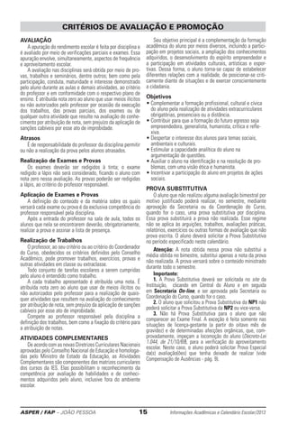 ASPER / FAP – JOÃO PESSOA	 15	 Informações Acadêmicas e Calendário Escolar/2013
Avaliação
A apuração do rendimento escolar é feita por disciplina e
é avaliado por meio de verificações parciais e exames. Essa
apuração envolve, simultaneamente, aspectos de frequência
e aproveitamento escolar.
A avaliação nas disciplinas será obtida por meio de pro-
vas, trabalhos e seminários, dentre outros; bem como pela
participação, conduta, maturidade e intere­s­­se demons­trado
pelo aluno durante as aulas e demais atividades, ao critério
do professor e em conformidade com o respectivo plano de
ensino. É atribuída nota zero ao aluno que usar meios ilíci­tos
ou não autorizados pelo professor por ocasião da execução
dos trabalhos, das provas parciais, dos exa­mes ou de
qualquer outra atividade que resulte na avaliação do conhe-
cimento por atribuição de nota, sem prejuízo da aplicação de
sanções cabíveis por esse ato de improbidade.
Atrasos
É de responsabilidade do professor da disciplina permitir
ou não a realização da prova pelos alunos atrasados.
Realização de Exames e Provas
Os exames deverão ser redigidos à tinta; o exame
redigido a lápis não será considerado, ficando o aluno com
nota zero nessa avaliação. As provas poderão ser redigidas
a lápis, ao critério do professor responsável.
Aplicação de Exames e Provas
A definição do conteúdo e da matéria sobre os quais
versará cada exame ou prova é da exclusiva competência do
professor responsável pela disciplina.
Após a entrada do professor na sala de aula, todos os
alunos que nela se encontrarem deverão, obrigatoriamente,
realizar a prova e assinar a lista de presença.
Realização de Trabalhos
O professor, ao seu critério ou ao critério do Coordenador
do Curso, obedecidos os critérios definidos pelo Conselho
Acadêmico, pode promover trabalhos, exercícios, provas e
outras atividades em classe ou extraclasse.
Todo conjunto de tarefas escolares a serem cumpridas
pelo aluno é entendido como trabalho.
A cada trabalho apresentado é atribuída uma nota. É
atribuída nota zero ao aluno que usar de meios ilícitos ou
não autorizados pelo professor para a realização de quais-
quer atividades que resultem na avalia­ção do conhecimento
por atribuição de nota, sem prejuízo da aplicação de sanções
cabíveis por esse ato de improbidade.
Compete ao professor responsável pela disciplina a
definição dos trabalhos, bem como a fi­xação do critério para
a atribuição de notas.
ATIVIDADES COMPLEMENTARES
De acordo com as novas Diretrizes Curriculares Nacionais
aprovadas pelo Conselho Nacional de Educação e homologa-
das pelo Ministro de Estado da Educação, as Atividades
Complementares são componentes das matrizes curriculares
dos cursos da IES. Elas possibilitam o reconhecimento da
competência por avaliação de habilidades e de conheci-
mentos adquiridos pelo aluno, inclusive fora do ambiente
escolar.
Seu objetivo principal é a complementação da formação
acadêmica do aluno por meios diversos, incluindo a partici-
pação em projetos sociais, a ampliação dos ­conhecimentos
adquiridos, o desenvolvimento do espírito empreendedor e
a participação em atividades ­culturais, artísticas e espor-
tivas. Dessa forma, o aluno torna-se capaz de estabelecer
diferentes relações com a realidade, de posicionar-se criti-
camente diante de situações e de exercer conscientemente
a cidadania.
Objetivos
• Complementar a formação profissional, cultural e ­cívica
do aluno pela realização de atividades extracur­riculares
obrigatórias, presenciais ou a distância.
• Contribuir para que a formação do futuro egresso seja
empreendedora, generalista, humanista, crítica e refle-
xiva.
• Despertar o interesse dos alunos para temas sociais,
ambientais e culturais.
• Estimular a capacidade analítica do aluno na
­argumentação de questões.
• Auxiliar o aluno na identificação e na resolução de pro-
blemas, com uma visão ética e humanista.
• Incentivar a participação do aluno em projetos de ações
sociais.
PROVA SUBSTITUTIVA
O aluno que não realizou alguma avaliação bimestral por
motivo justificado poderá realizar, no semestre, mediante
aprovação da Secretaria ou da Coordenação do Curso,
quando for o caso, uma prova substitutiva por disciplina.
Essa prova substituirá a prova não realizada. Esse regime
não se aplica às arguições, trabalhos, avaliações práticas,
relatórios, exercícios ou outras formas de avaliação que não
prova escrita. O aluno deverá solicitar a Prova Substitutiva
no período especificado neste calendário.
Atenção: A nota obtida nessa prova não substitui a
média obtida no bimestre, substitui apenas a nota da prova
não realizada. A prova versará sobre o conteúdo ministrado
durante todo o semestre.
Importante:
1. A Prova Substitutiva deverá ser solicitada no site da
Instituição, clicando em Central do Aluno e em seguida
em Secretaria On-line, e ser aprovada pela Secretaria ou
Coordenação do Curso, quando for o caso.
2. O aluno que solicitou a Prova Substitutiva da NP1 não
poderá solicitar a Prova Substitutiva da NP2 ou vice-versa.
3. Não há Prova Substitutiva para o aluno que não
comparecer ao Exame Final. A exceção é feita somente nas
situações de licença-gestante (a partir do oitavo mês de
gravidez) e de determinadas afecções orgânicas, que, com-
provadamente, impeçam a locomoção do aluno (Decreto-Lei
1.044, de 21/10/69), para a verificação do aproveitamento
escolar. Neste caso, o aluno poderá solicitar Prova Especial
da(s) avaliação(ões) que tenha deixado de realizar (vide
Compensação de Ausências - pág. 9).
CRITÉRIOS DE AVALIAÇÃO E PROMOÇÃO
 