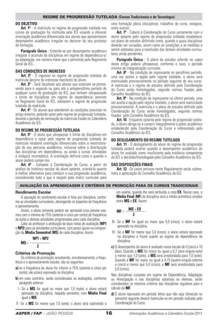 ASPER / FAP – JOÃO PESSOA	 16	 Informações Acadêmicas e Calendário Escolar/2013
Do objetivo
Art. 1º - A matrícula no regime de progressão tutelada nos
cursos de graduação foi instituída pela IES visando a oferecer
orientação acadêmica diferenciada aos alunos que apresentarem
desempenho acadêmico irregular no decorrer do seu processo
de formação.
Parágrafo Único - Entende-se por desempenho acadêmico
irregular o acúmulo de disciplinas em regime de dependência e/
ou adaptação, em número maior que o permitido pelo Regimento
Geral da IES .
Das condições de ingresso
Art. 2º - O ingresso no regime de progressão tutelada de
matrícula decorre do interesse manifesto do aluno.
Art. 3º - Será facultado aos alunos que estariam se promo-
vendo para o segundo ou para até o antepenúltimo período de
qualquer curso de graduação da IES, que tenham ultrapassado
o limite de disciplinas em regime de dependência, previsto
no Regimento Geral da IES, adotarem o regime de progressão
tutelada de matrícula.
Art. 4º - Os alunos que atenderem às condições previstas no
artigo anterior, poderão optar pelo regime de progressão tutelada,
durante o período de renovação da matrícula fixado no Calendário
Acadêmico da IES.
Do regime de progressão tutelada
Art. 5º - O aluno que ultrapassar o limite de disciplinas em
dependência e optar pelo regime de progressão tutelada de
matrícula receberá orientação diferenciada sobre a reestrutura-
ção do seu percurso acadêmico, inclusive sobre a distribuição
das disciplinas em dependência, ou ainda a cursar, atividades
e estágios incompletos. A orientação definirá como e quando o
aluno poderá cumpri-los.
Art. 6º - Compete à Coordenação do Curso, a partir da
análise do histórico escolar do aluno optante, orientá-lo quanto
à melhor alternativa para conduzir a sua progressão acadêmica,
considerando tudo o que é exigido pela matriz curricular para
uma formação plena (disciplinas, trabalhos de curso, estágios,
entre outros).
Art. 7º - Caberá à Coordenação do Curso juntamente com o
aluno optante pelo regime de progressão tutelada estabelecer
um plano de estudos definindo como, quando e quais disciplinas
deverão ser cursadas, assim como as condições e as medidas a
serem adotadas para a conclusão das demais atividades curricu-
lares ainda pendentes.
Parágrafo Único - O plano de estudos referido no caput
deste artigo poderá ultrapassar, conforme o caso, o período
mínimo de integralização curricular.
Art. 8º - Na condição de ingressante no penúltimo período,
uma vez aceita a opção pelo regime tutelado, o aluno será
matriculado provisoriamente no período seguinte de seu curso.
A matrícula e o regime de estudos definido pela Coordenação
do Curso serão homologados, segundo normas fixadas pelo
Conselho Acadêmico da IES.
Art. 9º - Na condição de ingressante no último período, uma
vez aceita a opção pelo regime tutelado, o aluno será matriculado
provisoriamente. A matrícula e o plano de estudos definido pela
Coordenação do Curso serão homologados, segundo normas
fixadas pelo Conselho Acadêmico da IES.
Art. 10 - Enquanto optante pelo regime de progressão tutela-
da, o aluno obriga-se a cumprir integralmente o plano acadêmico
estabelecido pela Coordenação do Curso e referendado pelo
Conselho Acadêmico da IES.
Do desligamento do regime tutelado
Art. 11 - O desligamento do aluno do regime de progressão
tutelada poderá ocorrer quando o desempenho acadêmico do
aluno for avaliado como insuficiente pela instância competente
da IES e decidido/homologado pelo Conselho Acadêmico da IES.
Das disposições finais
Art. 12 - Os casos omissos neste Regulamento serão subme-
tidos à apreciação do Conselho Acadêmico da IES.
REGIME DE PROGRESSÃO TUTELADA (Cursos Tradicionais e de Tecnologia)
AVALIAÇÃO DA APRENDIZAGEM E CRITÉRIOS DE PROMOÇÃO PARA OS CURSOS TRADICIONAIS
Rendimento Escolar
A apuração do rendimento escolar é feita por disciplina, confor-
me as atividades curriculares, abrangendo os aspectos de frequência
e aproveitamento.
Assim, o aluno somente poderá ser aprovado e/ou prestar exa-
mes com o mínimo de 75% (setenta e cinco por cento) de frequência
às aulas e demais atividades programadas para cada disciplina.
Cabe ao professor a atribuição de duas notas de avaliação (NP1
e NP2) para as atividades curriculares, com pesos iguais na composi-
ção da Média Semestral (MS) de cada disciplina. Assim:
	
NP1 + NP2
MS = ————— .
2
Critérios de Promoção
Os critérios de promoção, envolvendo, simultaneamente, a frequ-
ência e o aproveitamento escolar, são os seguintes:
a) se a frequência do aluno for inferior a 75% (setenta e cinco por
cento), ele estará reprovado na disciplina;
b) em caso contrário, serão consideradas as avaliações, conforme
parágrafo anterior.
I - Se a MS for igual ou maior que 7,0 (sete), o aluno estará
aprovado na disciplina, naquele semestre, com Média Final
igual a MS.
II - Se a MS for menor que 7,0 (sete), o aluno será submetido a
um exame, quando lhe será atribuída a nota EX. Nesse caso, a
Média Final (MF) da disciplina será a média aritmética simples
entre MS e EX. Assim:
	 MS + EX
MF = ————— .
2
III - Se a MF for igual ou maior que 5,0 (cinco), o aluno estará
aprovado na disciplina.
IV - Se a MF for menor que 5,0 (cinco), o aluno estará reprovado
na disciplina e ficará sujeito ao regime de dependência da
disciplina.
c) O desempenho do aluno é avaliado numa escala de 0 (zero) a 10
(dez). Quando a MS for maior ou igual a 6,7 (seis-vírgula-sete)
e menor que 7,0 (sete), a MS será arredondada para 7,0 (sete).
Quando a MF for maior ou igual a 4,75 (quatro-vírgula-setenta
e cinco) e menor que 5,0 (cinco), a MF será arredondada para
5,0 (cinco).
Nas disciplinas cursadas em regime de Dependência, Adaptação
ou Antecipação e nas disciplinas optativas ou eletivas, serão
considerados os mesmos critérios das disciplinas regulares para o
cálculo da MF.
d) O aluno reprovado em período letivo que não seja oferecido no
semestre seguinte deverá matricular-se em período indicado pela
Coordenação do Curso.
 