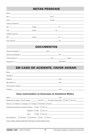 ASPER / FAP – JOÃO PESSOA	 1	 Informações Acadêmicas e Calendário Escolar/2013
NOTAS PESSOAIS
Nome:		
RA nº:		 	Turma:		
Curso: 		 	 Campus:		
Endereço residencial:		
CEP: 	 Cidade: 	 UF: 	
Fone: 	 Celular: 	 Fax: 	
Endereço comercial: 	
CEP: 	 Cidade: 	 UF: 	
Fone comercial: 	 Fax: 	
DOCUMENTOS
Carteira de Trabalho nº: 	 Série: 	
Carteira de Identidade nº: 	 CPF: 	
Título de Eleitor nº: 	 Zona: 	 Seção: 	
Passaporte nº: 	 Vencimento: 	
EM CASO DE ACIDENTE, FAVOR AVISAR:
Nome: 	
Parentesco: 	
Endereço: 	 Fone: 	
Meu médico: Dr. 	 Fone: 	
Leve-me para o hospital: 	
Endereço: 	 Fone: 	
Estou matriculado(a) na Associação de Assistência Médica:
Nome: 	 Fone: 	
Referências de urgência: Tipo de sangue: 	 Fator RH: 	 Vacinação contra tétano:  Não  Sim, em 	
Sofro de:  Diabetes  Epilepsia  Coração  Hemofilia  Outra(s): 	
Tratamentos (anteriores ou atuais): Cortisona	  Não	  Sim, em 	
	Digitálicos	 Não	  Sim, em 	
	 Soros 	  Não	  Sim, em 	
Sou alérgico(a) a:   Penicilina   Antitoxinas   Soro   Outras: 	
O seu médico poderá ajudá-lo(a) a fornecer as informações acima.
 