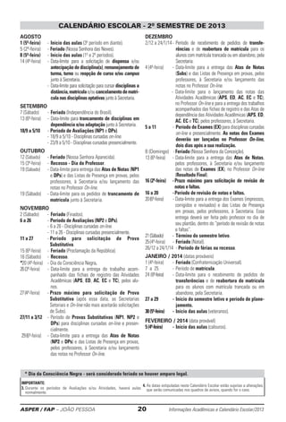 ASPER / FAP – JOÃO PESSOA	 20	 Informações Acadêmicas e Calendário Escolar/2013
CALENDÁRIO ESCOLAR - 2º SEMESTRE DE 2013
AGOSTO
1 (5ª-feira)	 -	Início das aulas (3º período em diante).
5 (2ª-feira)	-	Feriado (Nossa Senhora das Neves).
8 (5ª-feira)	 -	Início das aulas (1º e 2º períodos).
14 (4ª-feira)	 -	Data-limite para a solicitação de dispensa e/ou
antecipação de disciplina(s), remanejamento de
turma, turno ou reopção de curso e/ou campus
junto à Secretaria.
	 -	Data-limite para solicitação para cursar disciplinas a
distância,matrículae/oucancelamentodematrí-
cula nas disciplinas optativas junto à Secretaria.
SETEMBRO
7 (Sábado)	 -	Feriado (Independência do Brasil).
13 (6ª-feira)	 -	Data-limite para trancamento de disciplinas em
dependência e/ou adaptação junto à Secretaria.
18/9 a 5/10	 -	Período de Avaliações (NP1 e DPs).
	 -	18/9 a 5/10 - Disciplinas cursadas on-line.
	 -	23/9 a 5/10 - Disciplinas cursadas presencialmente.
OUTUBRO
12 (Sábado)	 -	Feriado (Nossa Senhora Aparecida).
15 (3ª-feira)	 -	 Recesso - Dia do Professor.
19 (Sábado)	 -	Data-limite para entrega das Atas de Notas (NP1
e DPs) e das Listas de Presença em provas, pelos
professores, à Secretaria e/ou lançamento das
notas no Professor On-line.
19 (Sábado)	 -	Data-limite para os pedidos de trancamento de
matrícula junto à Secretaria.
NOVEMBRO
2 (Sábado)	 -	Feriado (Finados).
6 a 26	 -	Período de Avaliações (NP2 e DPs).
	 -	6 a 26 - Disciplinas cursadas on-line.
	 -	11 a 26 - Disciplinas cursadas presencialmente.
11 a 27	 - Período para solicitação de Prova
Substitutiva.
15 (6ª-feira)	 -	Feriado (Proclamação da República).
16 (Sábado)	 -	 Recesso.
*20 (4ª-feira)	 -	Dia da Consciência Negra.
26(3ª-feira)	 -	Data-limite para a entrega do trabalho acom-
panhado das fichas de registro das Atividades
Acadêmicas (APS, ED, AC, EC e TC), pelos alu-
nos.
27(4ª-feira)	 - Prazo máximo para solicitação de Prova
Substitutiva (após essa data, as Secretarias
Setoriais e On-line não mais aceitarão solicitações
de Subs).
27/11 a 3/12	 -	Período de Provas Substitutivas (NP1, NP2 e
DPs) para disciplinas cursadas on-line e presen-
cialmente.
29(6ª-feira)	 -	Data-limite para a entrega das Atas de Notas
(NP2 e DPs) e das Listas de Presença em provas,
pelos professores, à Secretaria e/ou lançamento
das notas no Professor On-line.
DEZEMBRO
2/12 a 24/1/14	-	Período de recebimento de pedidos de transfe­
rências e de reabertura de matrícula para os
alunos com matrícula trancada ou em abandono, pela
Secretaria.
4 (4ª-feira)	 -	Data-limite para a entrega das Atas de Notas
(Subs) e das Listas de Presença em provas, pelos
professores, à Secretaria e/ou lançamento das
notas no Professor On-line.
	 -	Data-limite para o lançamento das notas das
Atividades Acadêmicas (APS, ED, AC, EC e TC),
no Professor On-line e para a entrega dos trabalhos
acompanhados das fichas de registro e das Atas de
dependência das Atividades Acadêmicas (APS, ED,
AC, EC e TC), pelos professores, à Secretaria.
5 a 11	 -	Período de Exames (EX) para disciplinas cursadas
on-line e presencialmente. As notas dos Exames
deverão ser lançadas no Professor On-line,
dois dias após a sua realização.
8 (Domingo)	-	Feriado (Nossa Senhora da Conceição).
13 (6ª-feira)	 -	Data-limite para a entrega das Atas de Notas,
pelos professores, à Secretaria e/ou lançamento
das notas de Exames (EX), no Professor On-line
(Resultado Final).
16 (2ª-feira) 	 -	Prazo máximo para solicitação de revisão de
notas e faltas.
16 a 20	 -	Período de revisão de notas e faltas.
20(6ª-feira)	 - Data-limite para a entrega dos Exames (impressos,
corrigidos e revisados) e das Listas de Presença
em provas, pelos professores, à Secretaria. Essa
entrega deverá ser feita pelo professor no dia de
seu plantão, dentro do “período de revisão de notas
e faltas”.
21(Sábado)	 -	Término do semestre letivo.
25(4ª-feira)	 -	Feriado (Natal).
26/12 a 24/1/14	 -	Período de férias ou recesso.
JANEIRO / 2014 (datas prováveis)
1 (4ª-feira)	 -	Feriado (Confraternização Universal).
7 a 25	 -	Período de matrícula.
24 (6ª-feira)	 -	Data-limite para o recebimento de pedidos de
transferências e de reabertura de matrícula
para os alunos com matrícula trancada ou em
abandono, pela Secretaria.
27 a 29	 -	Início do semestre letivo e período de plane-
jamento.
30(5ª-feira)	 -	Início das aulas (veteranos).
FEVEREIRO / 2014 (data provável)
5(4ª-feira)	 -	Início das aulas (calouros).
* Dia da Consciência Negra - será considerado feriado se houver amparo legal.
IMPORTANTE:
3. Durante os períodos de Avaliações e/ou Atividades, haverá aulas
normalmente.
4. As datas estipuladas neste Calendário Escolar estão sujeitas a alterações,
que serão comunicadas nos quadros de avisos, quando for o caso.
 