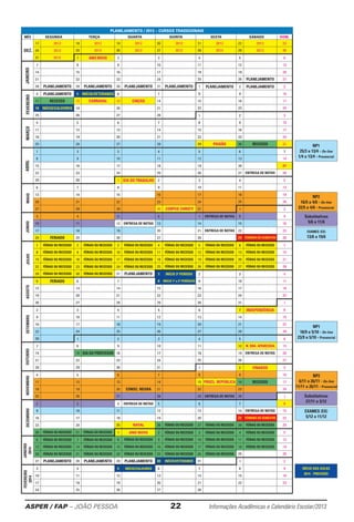 ASPER / FAP – JOÃO PESSOA	 22	 Informações Acadêmicas e Calendário Escolar/2013
EXAMES (EX)
13/6 a 19/6
EXAMES (EX)
5/12 a 11/12
INÍCIO DAS AULAS
2014 - PREVISÃO
Substitutivas
5/6 a 11/6
Substitutivas
27/11 a 3/12
NP1
25/3 a 13/4 - On-line
1/4 a 13/4 - Presencial
NP2
16/5 a 4/6 - On-line
22/5 a 4/6 - Presencial
NP1
18/9 a 5/10 - On-line
23/9 a 5/10 - Presencial
NP2
6/11 a 26/11 - On-line
11/11 a 26/11 - Presencial
PLANEJAMENTO / 2013 – CURSOS TRADICIONAIS
MÊS SEGUNDA TERÇA QUARTA QUINTA SEXTA SÁBADO DOM.
17 2012 18 2012 19 2012 20 2012 21 2012 22 2012 23
24 2012 25 2012 26 2012 27 2012 28 2012 29 2012 30
31 2012 1 ANO NOVO 2 3 4 5 6
7 8 9 10 11 12 13
14 15 16 17 18 19 20
21 22 23 24 25 26 PLANEJAMENTO 27
28 PLANEJAMENTO 29 PLANEJAMENTO 30 PLANEJAMENTO 31 PLANEJAMENTO 1 PLANEJAMENTO 2 PLANEJAMENTO 3
FEVEREIRO
4 PLANEJAMENTO 5 INÍCIO/VETERANOS 6 7 8 9 10
11 RECESSO 12 CARNAVAL 13 CINZAS 14 15 16 17
18 INÍCIO/CALOUROS 19 20 21 22 23 24
25 26 27 28 1 2 3
MARÇO
4 5 6 7 8 9 10
11 12 13 14 15 16 17
18 19 20 21 22 23 24
25 26 27 28 29 PAIXÃO 30 RECESSO 31
1 2 3 4 5 6 7
8 9 10 11 12 13 14
15 16 17 18 19 20 21
22 23 24 25 26 27 ENTREGA DE NOTAS 28
29 30 1 DIA DO TRABALHO 2 3 4 5
6 7 8 9 10 11 12
13 14 15 16 17 18 19
20 21 22 23 24 25 26
27 28 29 30 CORPUS CHRISTI 31 1 2
JUNHO
3 4 5 6 7 ENTREGA DE NOTAS 8 9
10 11 12 ENTREGA DE NOTAS 13 14 15 16
17 18 19 20 21 ENTREGA DE NOTAS 22 23
24 FERIADO 25 26 27 28 29 TÉRMINO DO SEMESTRE 30
1 FÉRIAS OU RECESSO 2 FÉRIAS OU RECESSO 3 FÉRIAS OU RECESSO 4 FÉRIAS OU RECESSO 5 FÉRIAS OU RECESSO 6 FÉRIAS OU RECESSO 7
8 FÉRIAS OU RECESSO 9 FÉRIAS OU RECESSO 10 FÉRIAS OU RECESSO 11 FÉRIAS OU RECESSO 12 FÉRIAS OU RECESSO 13 FÉRIAS OU RECESSO 14
15 FÉRIAS OU RECESSO 16 FÉRIAS OU RECESSO 17 FÉRIAS OU RECESSO 18 FÉRIAS OU RECESSO 19 FÉRIAS OU RECESSO 20 FÉRIAS OU RECESSO 21
22 FÉRIAS OU RECESSO 23 FÉRIAS OU RECESSO 24 FÉRIAS OU RECESSO 25 FÉRIAS OU RECESSO 26 FÉRIAS OU RECESSO 27 FÉRIAS OU RECESSO 28
29 FÉRIAS OU RECESSO 30 FÉRIAS OU RECESSO 31 PLANEJAMENTO 1 INÍCIO 3º PERÍODO 2 3 4
5 FERIADO 6 7 8 INÍCIO 1º e 2º PERÍODOS 9 10 11
12 13 14 15 16 17 18
19 20 21 22 23 24 25
26 27 28 29 30 31 1
2 3 4 5 6 7 INDEPENDÊNCIA 8
9 10 11 12 13 14 15
16 17 18 19 20 21 22
23 24 25 26 27 28 29
30 1 2 3 4 5 6
7 8 9 10 11 12 N. SRA. APARECIDA 13
14 15 DIA DO PROFESSOR 16 17 18 19 ENTREGA DE NOTAS 20
21 22 23 24 25 26 27
28 29 30 31 1 2 FINADOS 3
NOVEMBRO
4 5 6 7 8 9 10
11 12 13 14 15 PROCL. REPÚBLICA 16 RECESSO 17
18 19 20 CONSC. NEGRA 21 22 23 24
25 26 27 28 29 ENTREGA DE NOTAS 30 1
2 3 4 ENTREGA DE NOTAS 5 6 7 8
9 10 11 12 13 14 ENTREGA DE NOTAS 15
16 17 18 19 20 21 TÉRMINO DO SEMESTRE 22
23 24 25 NATAL 26 FÉRIAS OU RECESSO 27 FÉRIAS OU RECESSO 28 FÉRIAS OU RECESSO 29
30 FÉRIAS OU RECESSO 31 FÉRIAS OU RECESSO 1 ANO NOVO 2 FÉRIAS OU RECESSO 3 FÉRIAS OU RECESSO 4 FÉRIAS OU RECESSO 5
6 FÉRIAS OU RECESSO 7 FÉRIAS OU RECESSO 8 FÉRIAS OU RECESSO 9 FÉRIAS OU RECESSO 10 FÉRIAS OU RECESSO 11 FÉRIAS OU RECESSO 12
13 FÉRIAS OU RECESSO 14 FÉRIAS OU RECESSO 15 FÉRIAS OU RECESSO 16 FÉRIAS OU RECESSO 17 FÉRIAS OU RECESSO 18 FÉRIAS OU RECESSO 19
20 FÉRIAS OU RECESSO 21 FÉRIAS OU RECESSO 22 FÉRIAS OU RECESSO 23 FÉRIAS OU RECESSO 24 FÉRIAS OU RECESSO 25 26
27 PLANEJAMENTO 28 PLANEJAMENTO 29 PLANEJAMENTO 30 INÍCIO/VETERANOS 31 1 2
FEVEREIRO
2014
3 4 5 INÍCIO/CALOUROS 6 7 8 9
10 11 12 13 14 15 16
17 18 19 20 21 22 23
24 25 26 27 28
ABRILMAIO
JANEIRO
2014
DEZEMBROAGOSTOJULHOOUTUBROSETEMBROJANEIRO
DEZ.
 