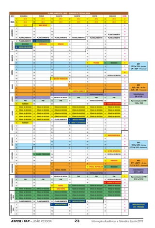 ASPER / FAP – JOÃO PESSOA	 23	 Informações Acadêmicas e Calendário Escolar/2013
Apresentação do PIM
13/6 a 19/6
Apresentação do PIM
5/12 a 11/12
l
INÍCIO DAS AULAS
2014 - PREVISÃO
Substitutivas
5/6 a 11/6
Substitutivas
27/11 a 3/12
NP1
25/3 a 13/4 - On-line
1/4 a 13/4 - Presencial
NP2
16/5 a 4/6 - On-line
22/5 a 4/6 - Presencial
NP1
18/9 a 5/10 - On-line
23/9 a 5/10 - Presencial
NP2
6/11 a 26/11 - On-line
11/11 a 26/11 - Presencial
PLANEJAMENTO / 2013 – CURSOS DE TECNOLOGIA
MÊS SEGUNDA TERÇA QUARTA QUINTA SEXTA SÁBADO DOM.
17 2012 18 2012 19 2012 20 2012 21 2012 22 2012 23
24 2012 25 2012 26 2012 27 2012 28 2012 29 2012 30
31 2012 1 ANO NOVO 2 3 4 5 6
7 8 9 10 11 12 13
14 15 16 17 18 19 20
21 22 23 24 25 26 PLANEJAMENTO 27
28 PLANEJAMENTO 29 PLANEJAMENTO 30 PLANEJAMENTO 31 PLANEJAMENTO 1 PLANEJAMENTO 2 PLANEJAMENTO 3
FEVEREIRO
4 PLANEJAMENTO 5 INÍCIO/VETERANOS 6 7 8 9 10
11 RECESSO 12 CARNAVAL 13 CINZAS 14 15 16 17
18 INÍCIO/CALOUROS 19 20 21 22 23 24
25 26 27 28 1 2 3
MARÇO
4 5 6 7 8 9 10
11 12 13 14 15 16 17
18 19 20 21 22 23 24
25 26 27 28 29 PAIXÃO 30 RECESSO 31
1 2 3 4 5 6 7
8 9 10 11 12 13 14
15 16 17 18 19 20 21
22 23 24 25 26 27 ENTREGA DE NOTAS 28
29 30 1 DIA DO TRABALHO 2 3 4 5
6 7 8 9 10 11 12
13 14 15 16 17 18 19
20 21 22 23 24 25 26
27 28 29 30 CORPUS CHRISTI 31 1 2
JUNHO
3 4 5 6 7 ENTREGA DE NOTAS 8 9
10 11 12 ENTREGA DE NOTAS 13 PIM 14 PIM 15 PIM 16
17 PIM 18 PIM 19 PIM 20 21 ENTREGA DE NOTAS 22 23
24 FERIADO 25 26 27 28 29 TÉRMINO DO SEMESTRE 30
1 FÉRIAS OU RECESSO 2 FÉRIAS OU RECESSO 3 FÉRIAS OU RECESSO 4 FÉRIAS OU RECESSO 5 FÉRIAS OU RECESSO 6 FÉRIAS OU RECESSO 7
8 FÉRIAS OU RECESSO 9 FÉRIAS OU RECESSO 10 FÉRIAS OU RECESSO 11 FÉRIAS OU RECESSO 12 FÉRIAS OU RECESSO 13 FÉRIAS OU RECESSO 14
15 FÉRIAS OU RECESSO 16 FÉRIAS OU RECESSO 17 FÉRIAS OU RECESSO 18 FÉRIAS OU RECESSO 19 FÉRIAS OU RECESSO 20 FÉRIAS OU RECESSO 21
22 FÉRIAS OU RECESSO 23 FÉRIAS OU RECESSO 24 FÉRIAS OU RECESSO 25 FÉRIAS OU RECESSO 26 FÉRIAS OU RECESSO 27 FÉRIAS OU RECESSO 28
29 FÉRIAS OU RECESSO 30 FÉRIAS OU RECESSO 31 PLANEJAMENTO 1 INÍCIO 3º PERÍODO 2 3 4
5 FERIADO 6 7 8 INÍCIO 1º e 2º PERÍODOS 9 10 11
12 13 14 15 16 17 18
19 20 21 22 23 24 25
26 27 28 29 30 31 1
2 3 4 5 6 7 INDEPENDÊNCIA 8
9 10 11 12 13 14 15
16 17 18 19 20 21 22
23 24 25 26 27 28 29
30 1 2 3 4 5 6
7 8 9 10 11 12 N. SRA. APARECIDA 13
14 15 DIA DO PROFESSOR 16 17 18 19 ENTREGA DE NOTAS 20
21 22 23 24 25 26 27
28 29 30 31 1 2 FINADOS 3
NOVEMBRO
4 5 6 7 8 9 10
11 12 13 14 15 PROCL. REPÚBLICA 16 RECESSO 17
18 19 20 CONSC. NEGRA 21 22 23 24
25 26 27 28 29 ENTREGA DE NOTAS 30 1
2 3 4 ENTREGA DE NOTAS 5 PIM 6 PIM 7 PIM 8
9 PIM 10 PIM 11 PIM 12 13 14 ENTREGA DE NOTAS 15
16 17 18 19 20 21 TÉRMINO DO SEMESTRE 22
23 24 25 NATAL 26 FÉRIAS OU RECESSO 27 FÉRIAS OU RECESSO 28 FÉRIAS OU RECESSO 29
30 FÉRIAS OU RECESSO 31 FÉRIAS OU RECESSO 1 ANO NOVO 2 FÉRIAS OU RECESSO 3 FÉRIAS OU RECESSO 4 FÉRIAS OU RECESSO 5
6 FÉRIAS OU RECESSO 7 FÉRIAS OU RECESSO 8 FÉRIAS OU RECESSO 9 FÉRIAS OU RECESSO 10 FÉRIAS OU RECESSO 11 FÉRIAS OU RECESSO 12
13 FÉRIAS OU RECESSO 14 FÉRIAS OU RECESSO 15 FÉRIAS OU RECESSO 16 FÉRIAS OU RECESSO 17 FÉRIAS OU RECESSO 18 FÉRIAS OU RECESSO 19
20 FÉRIAS OU RECESSO 21 FÉRIAS OU RECESSO 22 FÉRIAS OU RECESSO 23 FÉRIAS OU RECESSO 24 FÉRIAS OU RECESSO 25 26
27 PLANEJAMENTO 28 PLANEJAMENTO 29 PLANEJAMENTO 30 INÍCIO/VETERANOS 31 1 2
FEVEREIRO
2014
3 4 5 INÍCIO/CALOUROS 6 7 8 9
10 11 12 13 14 15 16
17 18 19 20 21 22 23
24 25 26 27 28
ABRILMAIO
JANEIRO
2014
DEZEMBROAGOSTOJULHOOUTUBROSETEMBROJANEIRO
DEZ.
 