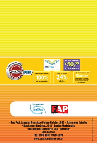 18meses
APÓS TERMINAR O CURSO, TEM
PARA COMEÇAR A PAGAR E
3 VEZES O TEMPO FINANCIADO,
MAIS 1 ANO PARA EFETUAR
O PAGAMENTO.
DAS MENSALIDADES
100%
FINANCIAMENTO DE ATÉ
3,4%
TAXA DE JUROS
AO ANO
SEU CURSO POR APENAS
*Consulte condições
A CADA 3 MESES
00R$
A CADA 3 MESES
0$
50, 0*
• Rua Prof. Joaquim Francisco Veloso Galvão, 1.860 – Bairro dos Estados
• Rua Afonso Barbosa, 2.011 – Jardim Marizópolis
• Rua Manoel Gualberto, 255 – Miramar
João Pessoa
(83) 2106 9600 / 3214 7673
www.suafaculdade.com.br
Nãojogueesteimpressonaviapública.
 
