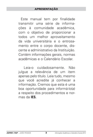 ASPER / FAP – JOÃO PESSOA	 3	 Informações Acadêmicas e Calendário Escolar/2013
APRESENTAÇÃO
Este manual tem por finalidade
transmitir uma série de informa-
ções à comunidade acadêmica,
com o objetivo de proporcionar a
todos um melhor aproveitamento
da vida ­universitária e o entrosa-
mento entre o corpo docente, dis-
cente e ­administrativo da Instituição.
Contém informações gerais, normas
acadêmicas e o Calendário Escolar.
	Leia-o cuidadosamente. Não
julgue a relevância de um item
­apenas pelo título. Leia tudo, mesmo
que você acredite já ­conhecer a
informação. Cremos que esta é uma
boa oportunidade para informá-lo(a)
a respeito dos procedimentos e nor-
mas da IES.
 