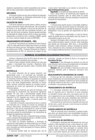 ASPER / FAP – JOÃO PESSOA	 7	 Informações Acadêmicas e Calendário Escolar/2013
obedecerá, ­rigorosamente, à ordem de precedência das reservas,
além de estar condicionado à disponibilidade dos mesmos.
DIPLOMAS
A Instituição confere aos seus alunos diploma de ­graduação,
no qual são apostiladas as habilitações profissionais do gra-
duando, conforme legislação vigente.
Colação de Grau
É ato oficial realizado em sessão solene e pública, em dia e
horário previamente fixados pela Instituição, sob a presidência
do Diretor ou de seu delegado. O aluno que não participar da
colação de grau oficial não será considerado formado e, por-
tanto, não terá ­direito ao diploma. Somente poderão participar
da solenidade de colação de grau oficial os alunos que tenham
integralizado o currículo do curso e realizado o ENADE, quando
for o caso, conforme relação de cursos do INEP/MEC.
Financiamento Estudantil - FIES
O Fundo de Financiamento ao Estudante do Ensino Superior
- FIES foi criado pelo Governo Federal para financiar os estudos
de alunos com poucos recursos. Informações a respeito poderão
ser obtidas junto à CPSA - Comissão Permanente de Seleção e
Acompa­nha­men­to­­ do FIES, na Tesouraria do campus em que
o aluno estiver matriculado ou via internet, no site da IES ou
http://sisfiesportal.mec.gov.br
Importante: As inscrições são feitas somente via ­internet.
Caso o aluno venha a ser beneficiado pelo programa de
Finan­ciamento Estudantil, após ter obtido bolsa de estudo
concedida pela Instituição, esta será cancelada no momento da
concessão do financiamento.
INTERNET
A Internet presta grande serviço à comunidade acadêmica.
Por meio de sua rede, ela permite acesso às informações mais
atualizadas, possibilitando a realização de pesquisas, consultas
bibliográficas, troca de opiniões com especialistas de todo o
mundo.
A IES, integrando-se à mo­dernidade e à rede da Internet,
dispõe de grande acervo de informações úteis aos alunos e à
comunidade em geral, em seu site.
Quaisquer informações sobre a Instituição, seus cursos, pro-
cesso seletivo/vestibular, eventos e notícias, estão ­atualizadas
para atender aos interessados. Além disso, o site possibilita
consultas a faltas bimestrais, médias e resultados de exames
finais; impressão de notas; ­solicitação de documentos referen-
tes à situação acadêmica do aluno e serviços diversos.
Conhecer o Regimento Geral da IES é dever de todos; nas
Bibliotecas, existem exemplares para consultas.
Antes de tomar qualquer decisão referente aos itens aqui
tratados, o interessado deve consultar o Regimento Geral,
pois é a sua redação que preva­lece sobre o conteúdo deste
manual.
Matrícula
Os cursos oferecidos são de regime semestral, com
periodicidade anual, e as matrículas são realizadas por
blocos de disciplinas, conforme o Regimento da Instituição.
As disciplinas semestrais poderão ser agrupadas ou seriadas
de formas ­diferentes nos períodos letivos que compõem o
curso e não serão obrigatoriamente oferecidas na mesma
ordem. Inclusive, disciplinas poderão ser cursadas concomi-
tantemente por alunos que ingressaram na Instituição em
diferentes épocas.
A efetivação da matrícula, por parte da Instituição, está
condicionada ao recebimento dos documentos legalmente
exigidos. Por isso, toda a documentação exigida deverá
ser entregue à Secretaria dentro do prazo estipulado pelo
Calendário da IES. Esgotado esse prazo e não tendo sido
entregue a documentação exigida, a matrícula poderá ser
cancelada a qualquer tempo.
A matrícula é renovada a cada semestre letivo e somente
será efetivada com a entrega do contrato de prestação de
serviços educacionais, devidamente preenchido e assinado
pelo aluno, e pelo pai (ou responsável) se o aluno for menor
de 21 anos, acompanhado do comprovante de pagamento
da primeira parcela da semestralidade e do comprovante de
quitação dos pagamentos anteriores.
Obs.: Mesmo que não seja o responsável pelos encargos,
custos e despesas decorrentes do contrato, o ALUNO o assina
solidariamente com o CONTRATANTE.
Ao critério do Conselho Acadêmico, a efetivação da
matrícula do aluno poderá ser determinada para um campus
diferente daquele frequentado no semestre anterior ou para
outra ­instituição que tenha participado do Processo Seletivo/
Vestibular Unificado.
A matrícula também pode ser realizada pelo site da
Instituição, clicando em Central do Aluno e em seguida em
Secretaria On-line.
Importante: A não efetivação da matrícula no início­de
cada semestre, dentro dos prazos estabele­cidos no Calendário
Escolar da IES, repre­senta abandono de curso.
Atenção: Não será concedida a matrícula ao aluno que
apresentar débito(s) junto à Tesou­raria, Secretaria e/ou
Biblioteca.
desligamento/abandono de curso
O aluno que não tiver efetivado a matrícula dentro dos
prazos estabelecidos vai automaticamente para a condição de
desligamento ou abandono, podendo ficar nessa condição por
um período máximo de dois anos, a partir dos quais terá que
se submeter a novo ­processo seletivo.
Trancamento De Matrícula
É a interrupção temporária das atividades escolares e
deve ser requerida junto à Secretaria, no prazo estipulado
no Calendário Escolar, pelo aluno, que deverá estar em dia
com o pagamento de suas mensalidades. O não trancamento
da matrícula, dentro dos prazos estipulados pela Secretaria,
implica ­constituição de dívida até o final do período letivo.
O trancamento de matrícula será concedido pelo prazo de
até dois anos, a partir dos quais o aluno terá que se submeter
a novo processo seletivo.
Cancelamento De Matrícula
Pode ser solicitado junto à Secretaria, a qualquer tempo,
pelo aluno, que deve­rá quitar suas mensalidades vencidas e
retirar sua do­cu­mentação pessoal, e, se desejar, a certidão de
seu histórico escolar.
Reabertura De Matrícula
A solicitação é analisada pelo Coordenador do curso que
indicará a série (período) em que o aluno deverá ser matri-
culado. Se esta série (período) não estiver sendo oferecida,
o aluno ­deverá fazer nova solicitação no semestre letivo
seguinte. Após a análise do Coordenador, para retornar ao
curso, o aluno deve requerer, por escrito, junto à Secretaria,
NORMAS ACADÊMICAS/ADMINISTRATIVAS
 