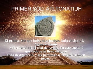 PRIMER SOL:  ATLTONATIUH El primer Sol que hubo al principio, bajo el signo 4, Agua, se llamó  ATLTONATIUH (Sol de Agua). En este sucedió que todo se lo llevó el agua, todo desapareció, y las personas se convirtieron en peces.  