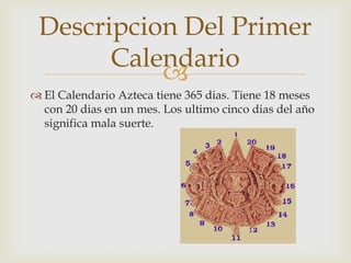 Descripcion Del Primer
       Calendario
           
 El Calendario Azteca tiene 365 dias. Tiene 18 meses
  con 20 dias en un mes. Los ultimo cinco dias del año
  significa mala suerte.
 