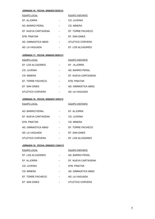 JORNADA 16. FECHA: SÁBADO 02/03/13

EQUIPO LOCAL                          EQUIPO VISITANTE

EF. ALJORRA                   -       CD. JUVENIA

AD. BARRIO PERAL              -       CD. MINERA

EF. NUEVA CARTAGENA           -       EF. TORRE PACHECO

EFB. PINATAR                  -       EF. SAN GINES

AD. GIMNASTICA ABAD           -       ATLETICO CORVERA

AD. LA VAGUADA                -       EF. LOS ALCAZARES


JORNADA 17. FECHA: SÁBADO 09/03/13

EQUIPO LOCAL                          EQUIPO VISITANTE

EF. LOS ALCAZARES             -       EF . ALJORRA

CD. JUVENIA                   -       AD. BARRIO PERAL

CD. MINERA                    -       EF. NUEVA CARTAGENA

EF. TORRE PACHECO             -       EFB. PINATAR

EF. SAN GINES                 -       AD. GIMNASTICA ABAD

ATLETICO CORVERA              -       AD. LA VAGUADA


JORNADA 18. FECHA: SÁBADO 16/03/13

EQUIPO LOCAL                          EQUIPO VISITANTE


AD. BARRIO PERAL              -       EF. ALJORRA

EF. NUEVA CARTAGENA           -       CD. JUVENIA

EFB. PINATAR                  -       CD. MINERA

AD. GIMNASTICA ABAD           -       EF. TORRE PACHECO

AD. LA VAGUADA                -       EF. SAN GINES

ATLETICO CORVERA              -       EF. LOS ALCAZARES


JORNADA 19. FECHA: SÁBADO 13/04//13

EQUIPO LOCAL                          EQUIPO VISITANTE

EF. LOS ALCAZARES             -       AD. BARRIO PERAL

EF. ALJORRA                   -       EF. NUEVA CARTAGENA

CD. JUVENIA                   -       EFB. PINATAR

CD. MINERA                    -       AD. GIMNASTICA ABAD

EF. TORRE PACHECO             -       AD. LA VAGUADA

EF. SAN GINES                 -       ATLETICO CORVERA




                                                            5
 