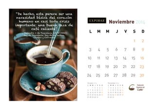 “De hecho, esta parece ser una
necesidad básica del corazón
humano en casi toda crisis
importante: una buena taza de
café caliente”

Noviembre 2014
L

M

M

J

V

S

D

1

_ Alejandro I de Yugoslavia (1888-1934)
Rey de Yugoslavia, Rey de los Serbios,
Croatas y Eslovenos

2

3

4

5

6

7

8

9

10

11

12

13

14

15

16

17

18

19

20

21

22

23

24

25

26

27

28

29

30

Octubre 2014
L

6
13
20
27

M M

7
14
21
28

1
8
15
22
29

Diciembre 2014

J

V

S

D

L

2
9
16
23
30

3
10
17
24
31

4
11
18
25

5
12
19
26

1
8
15
22
29

M M

2
9
16
23
30

3
10
17
24
31

J

V

S

D

4
11
18
25

5
12
19
26

6
13
20
27

7
14
21
28

 