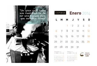 “Un gran café tiene
esa cualidad: la de
ser una excusa para
que sucedan cosas”

Enero 2014
L

M

M

J

V

S

D

1

2

3

4

5

_ Anónimo

6

7

8

9

10

11

12

13

14

15

16

17

18

19

20

21

22

23

24

25

26

27

28

29

30

31

Febrero 2014

Diciembre 2013
L

M M

J

2 3 4 5
9 10 11 12
16 17 18 19
23
30 24 25 26

V

6
13
20
27

S

D

7
14
21
28

1
8
15
22
29

L

3
10
17
24

M M

4
11
18
25

J

V

S

D

1
5 6 7 8
12 13 14 15
19 20 21 22
26 27 28

2
9
16
23

 