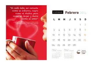 “El café debe ser caliente
como el infierno, negro
como el diablo, puro
como un ángel y dulce
como el amor”

Febrero 2014
L

M

M

J

V

S

D

1

_ Charles-Maurice de Talleyrand (1754-1838)
Sacerdote, político y diplomático francés

2

3

4

5

6

7

8

9

10

11

12

13

14

15

16

17

18

19

20

21

22

23

24

25

26

27

28

Marzo 2014

Enero 2014
L

6
13
20
27

M M

7
14
21
28

1
8
15
22
29

J

V

S

D

2
9
16
23
30

3
10
17
24
31

4
11
18
25

5
12
19
26

L

M M

J

3 4 5 6
10 11 12 13
17 18 19 20
24
25 26 27
31

V

S

D

7
14
21
28

1
8
15
22
29

2
9
16
23
30

 