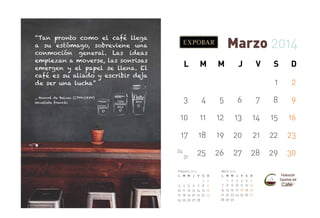 “Tan pronto como el café llega
a su estómago, sobreviene una
conmoción general. Las ideas
empiezan a moverse, las sonrisas
emergen y el papel se llena. El
café es su aliado y escribir deja
de ser una lucha”

Marzo 2014
L

M

J

V

S

D

1

_ Honoré de Balzac (1799-1850)
Novelista francés

M

2

3

4

5

6

7

8

9

10

11

12

13

14

15

16

17

18

19

20

21

22

23

25

26

27

28

29

30

24

31

Febrero 2014
L

3
10
17
24

M M

4
11
18
25

J

Abril 2014
V

S

D

1
5 6 7 8
12 13 14 15
19 20 21 22
26 27 28

2
9
16
23

L

7
14
21
28

M M

1
8
15
22
29

2
9
16
23
30

J

V

S

D

3
10
17
24

4
11
18
25

5
12
19
26

6
13
20
27

 