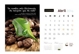 “Se cambia más fácilmente
de religión que de café”

Abril 2014

_

Georges Courteline (1858-1929)
Poeta, escritor satírico y dramaturgo francés

L

M

M

J

V

S

D

1

2

3

4

5

6

7

8

9

10

11

12

13

14

15

16

17

18

19

20

21

22

23

24

25

26

27

28

29

30

Marzo 2014
L

M M

J

3 4 5 6
10 11 12 13
17 18 19 20
24
25 26 27
31

Mayo 2014
V

S

D

7
14
21
28

1
8
15
22
29

2
9
16
23
30

L

5
12
19
26

M M

6
13
20
27

7
14
21
28

J

V

S

D

1
8
15
22
29

2
9
16
23
30

3
10
17
24
31

4
11
18
25

 