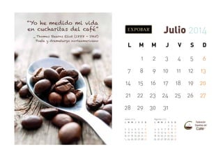 “Yo he medido mi vida
en cucharitas del café”

Julio 2014

_ Thomas Stearns Eliot (1888 - 1965)
Poeta y dramaturgo norteamericano

L

M

M

J

V

S

D

1

2

3

4

5

6

7

8

9

10

11

12

13

14

15

16

17

18

19

20

21

22

23

24

25

26

27

28

29

30

31

Junio 2014
L

M M

J

2 3 4 5
9 10 11 12
16 17 18 19
23
30 24 25 26

Agosto 2014
V

6
13
20
27

S

D

7
14
21
28

1
8
15
22
29

L

4
11
18
25

M M

5
12
19
26

6
13
20
27

J

V

S

D

7
14
21
28

1
8
15
22
29

2
9
16
23
30

3
10
17
24
31

 