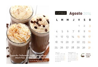 Agosto 2014
L

M

M

J

V

S

D

1

2

3

4

5

6

7

8

9

10

11

12

13

14

15

16

17

18

19

20

21

22

23

24

25

26

27

28

29

30

31

Julio 2014

“Cuando bebemos café, las ideas
marchan como un ejército”

_ Honoré de Balzac (1799 -1850)
Novelista francés

L

7
14
21
28

M M

1
8
15
22
29

2
9
16
23
30

Septiembre 2014
J

V

S

D

L

3
10
17
24
31

4
11
18
25

5
12
19
26

6
13
20
27

1
8
15
22
29

M M

2
9
16
23
30

3
10
17
24

J

V

S

D

4
11
18
25

5
12
19
26

6
13
20
27

7
14
21
28

 