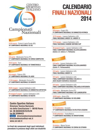 CENTRO
SPORTIVO
ITALIANO
1944-2014

Campionati
Nazionali
MARZO
13/16 marzo - Ponte di Legno/Tonale (BS)
16º CAMPIONATO NAZIONALE DI SCI

APRILE
4/6 aprile - Montecatini Terme (PT)
17º CAMPIONATO NAZIONALE DI CORSA CAMPESTRE
10/13 aprile - Terni
14º CAMPIONATO NAZIONALE DI TENNISTAVOLO

MAGGIO
3/4 maggio - Fidenza (PR)
12º CAMPIONATO NAZIONALE DI JUDO
17/18 maggio - Montecatini Terme (PT)
12º CAMPIONATO NAZIONALE DI KARATE
20/25 maggio - Lignano Sabbiadoro (UD)
12º CAMPIONATO NAZIONALE DI GINNASTICA ARTISTICA
29 maggio/2 giugno - Lignano Sabbiadoro (UD)
12º CAMPIONATO NAZIONALE DI NUOTO

Centro Sportivo Italiano

Direzione Tecnica Nazionale
via della Conciliazione 1 - 00193 Roma
tel. 06 68404520/23/25/28
fax 06 32090423
direzionetecnicanazionalecsi
direzionetecnica@csi-net.it
www.csi-net.it
Le finali dei campionati degli sport individuali
prevedono la presenza degli atleti con disabilità

CALENDARIO
FINALI NAZIONALI
2014
GIUGNO
3/8 giugno - Fiuggi (FR)
9º CAMPIONATO NAZIONALE DI GINNASTICA RITMICA
12/15 giugno - Lignano Sabbiadoro (UD)
FINALI NAZIONALI UNDER 10 / UNDER 12
13/15 giugno - Lignano Sabbiadoro (UD)
FINALE NAZIONALE DANONE NATIONS CUP
28 giugno/2 luglio - Lignano Sabbiadoro (UD)
FINALI CAMPIONATI NAZIONALI ALLIEVI/JUNIORES
(Calcio a 5, Calcio a 7, Pallavolo)

LUGLIO
2/6 luglio - Lignano Sabbiadoro (UD)
FINALI CAMPIONATI NAZIONALI ALLIEVI/JUNIORES
(Calcio 11, Pallacanestro)
2/6 luglio - Lignano Sabbiadoro (UD)
FINALI NAZIONALI UNDER 14
3/6 luglio - Lignano Sabbiadoro (UD)
FINALI CAMPIONATI NAZIONALI CALCIO A 5
atleti disabili intellettivo-relazionali
3/6 luglio - Lignano Sabbiadoro (UD)
FINALI CAMPIONATI NAZIONALI PALLAVOLO INTEGRATA
9/13 luglio - Montecatini Terme (PT)
FINALI CAMPIONATI NAZIONALI TOP JUNIOR/OPEN
18/20 luglio - Assisi (PG)
3º CAMPIONATO NAZIONALE DI CICLISMO

E

SETTEMBR

11/14 settembre - Grosseto
17º CAMPIONATO NAZIONALE DI ATLETICA LEGGERA
27/28 settembre - Trento/Belluno
1º CAMPIONATO NAZIONALE DI ORIENTEERING

OTTOBRE
19 ottobre - Massa Carrara
3º CAMPIONATO NAZIONALE DI CORSA SU STRADA

 