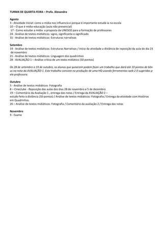 TURMA DE QUARTA‐FEIRA – Profa. Alexandra  
 
Agosto  
3 ‐ Atividade inicial: como a mídia nos influencia e porque é importante estudá‐la na escola  
10 – O que é mídia‐educação (aula não‐presencial) 
 17 ‐ Como estudar a mídia: a proposta da UNESCO para a formação de professores  
24 ‐ Análise de textos midiáticos: signo, significante e significado  
31 ‐ Análise de textos midiáticos: Estruturas narrativas  
  
Setembro  
14 ‐ Análise de textos midiáticos: Estruturas Narrativas / Início da atividade a distância de reposição da aula do dia 23
 de novembro  
21 ‐ Análise de textos midiáticos: Linguagem dos quadrinhos   
28 ‐ AVALIAÇÃO 1 – Análise crítica de um texto midiático (50 pontos) 
 
De 28 de setembro a 19 de outubro, os alunos que quiserem podem fazer um trabalho que dará até 10 pontos de bôn
us na nota da AVALIAÇÃO 1. Este trabalho consiste na produção de uma HQ usando ferramentas web 2.0 sugeridas p
ela professora. 
 
Outubro  
5 ‐ Análise de textos midiáticos: Fotografia  
8 – Cineclube ‐ Reposição das aulas dos dias 28 de novembro e 5 de dezembro  
19 – Comentário da Avaliação 1 , entrega das notas / Entrega da AVALIAÇÃO 2 – 
estudo feito a distância (50 pontos) / Análise de textos midiáticos: Fotografia / Entrega da atividade com Histórias 
em Quadrinhos. 
26 – Análise de textos midiáticos: Fotografia / Comentário da avaliação 2 / Entrega das notas 
  
Novembro  
9 ‐ Exame 
 