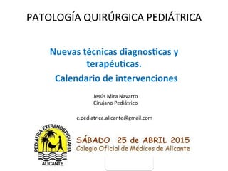 PATOLOGÍA	
  QUIRÚRGICA	
  PEDIÁTRICA	
  
Nuevas	
  técnicas	
  diagnos0cas	
  y	
  
terapéu0cas.	
  
	
  	
  Calendario	
  de	
  intervenciones	
  
Jesús	
  Mira	
  Navarro	
  
Cirujano	
  Pediátrico	
  
c.pediatrica.alicante@gmail.com	
  
 