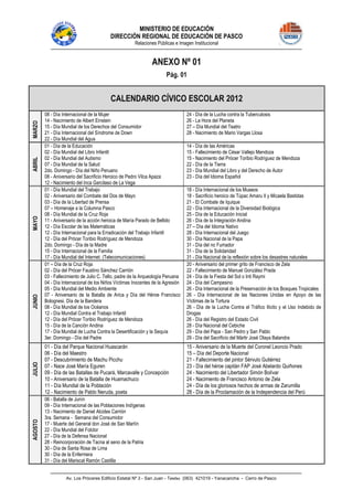 MINISTERIO DE EDUCACIÓN
DIRECCIÓN REGIONAL DE EDUCACIÓN DE PASCO
Relaciones Públicas e Imagen Institucional
Av. Los Próceres Edificio Estatal Nº 3 - San Juan - Telefax (063) 421019 - Yanacancha - Cerro de Pasco
ANEXO Nº 01
Pág. 01
CALENDARIO CÍVICO ESCOLAR 2012
MARZO
08 - Día Internacional de la Mujer
14 - Nacimiento de Albert Einstein
15 - Día Mundial de los Derechos del Consumidor
21 - Día Internacional del Síndrome de Down
22 - Día Mundial del Agua
24 - Día de la Lucha contra la Tuberculosis
26 - La Hora del Planeta
27 – Día Mundial del Teatro
28 - Nacimiento de Mario Vargas Llosa
ABRIL
01 - Día de la Educación
02 - Día Mundial del Libro Infantil
02 - Día Mundial del Autismo
07 - Día Mundial de la Salud
2do. Domingo - Día del Niño Peruano
08 - Aniversario del Sacrificio Heroico de Pedro Vilca Apaza
12 - Nacimiento del Inca Garcilaso de La Vega
14 - Día de las Américas
15 - Fallecimiento de César Vallejo Mendoza
15 - Nacimiento del Prócer Toribio Rodríguez de Mendoza
22 - Día de la Tierra
23 - Día Mundial del Libro y del Derecho de Autor
23 - Día del Idioma Español
MAYO
01 - Día Mundial del Trabajo
02 - Aniversario del Combate del Dos de Mayo
03 - Día de la Libertad de Prensa
07 – Homenaje a la Columna Pasco
08 - Día Mundial de la Cruz Roja
11 - Aniversario de la acción heroica de María Parado de Bellido
12 - Día Escolar de las Matemáticas
12 - Día Internacional para la Erradicación del Trabajo Infantil
12 - Día del Prócer Toribio Rodríguez de Mendoza
2do. Domingo - Día de la Madre
15 - Día Internacional de la Familia
17 - Día Mundial del Internet. (Telecomunicaciones)
18 - Día Internacional de los Museos
18 - Sacrificio heroico de Túpac Amaru II y Micaela Bastidas
21 - El Combate de Iquique
22 - Día Internacional de la Diversidad Biológica
25 - Día de la Educación Inicial
26 - Día de la Integración Andina
27 – Día del Idioma Nativo
28 - Día Internacional del Juego
30 - Día Nacional de la Papa
31 - Día del no Fumador
31 - Día de la Solidaridad
31 - Día Nacional de la reflexión sobre los desastres naturales
JUNIO
01 – Día de la Cruz Roja
02 - Día del Prócer Faustino Sánchez Carrión
03 - Fallecimiento de Julio C. Tello, padre de la Arqueología Peruana
04 - Día Internacional de los Niños Víctimas Inocentes de la Agresión
05 - Día Mundial del Medio Ambiente
07 - Aniversario de la Batalla de Arica y Día del Héroe Francisco
Bolognesi. Día de la Bandera
08 - Día Mundial de los Océanos
12 - Día Mundial Contra el Trabajo Infantil
12 - Día del Prócer Toribio Rodríguez de Mendoza
15 - Día de la Canción Andina
17 - Día Mundial de Lucha Contra la Desertificación y la Sequía
3er. Domingo - Día del Padre
20 - Aniversario del primer grito de Francisco de Zela
22 - Fallecimiento de Manuel González Prada
24 - Día de la Fiesta del Sol o Inti Raymi
24 - Día del Campesino
26 - Día Internacional de la Preservación de los Bosques Tropicales
26 - Día Internacional de las Naciones Unidas en Apoyo de las
Víctimas de la Tortura
26 - Día de la Lucha Contra el Tráfico Ilícito y el Uso Indebido de
Drogas
26 - Día del Registro del Estado Civil
28 - Día Nacional del Cebiche
29 - Día del Papa - San Pedro y San Pablo
29 - Día del Sacrificio del Mártir José Olaya Balandra
JULIO
01 - Día del Parque Nacional Huascarán
06 - Día del Maestro
07 - Descubrimiento de Machu Picchu
07 - Nace José María Eguren
09 - Día de las Batallas de Pucará, Marcavalle y Concepción
10 - Aniversario de la Batalla de Huamachuco
11 - Día Mundial de la Población
12 - Nacimiento de Pablo Neruda, poeta
15 - Aniversario de la Muerte del Coronel Leoncio Prado
15 – Día del Deporte Nacional
21 - Fallecimiento del pintor Sérvulo Gutiérrez
23 - Día del héroe capitán FAP José Abelardo Quiñones
24 - Nacimiento del Libertador Simón Bolívar
24 - Nacimiento de Francisco Antonio de Zela
24 - Día de los gloriosos hechos de armas de Zarumilla
28 - Día de la Proclamación de la Independencia del Perú
AGOSTO
06 - Batalla de Junín
09 - Día Internacional de las Poblaciones Indígenas
13 - Nacimiento de Daniel Alcides Carrión
3ra. Semana - Semana del Consumidor
17 - Muerte del General don José de San Martín
22 - Día Mundial del Folclor
27 - Día de la Defensa Nacional
28 - Reincorporación de Tacna al seno de la Patria
30 - Día de Santa Rosa de Lima
30 - Día de la Enfermera
31 - Día del Mariscal Ramón Castilla
 