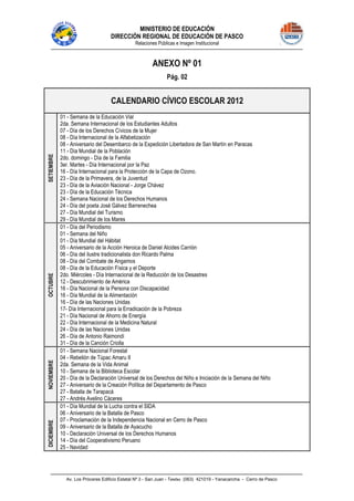 MINISTERIO DE EDUCACIÓN
DIRECCIÓN REGIONAL DE EDUCACIÓN DE PASCO
Relaciones Públicas e Imagen Institucional
Av. Los Próceres Edificio Estatal Nº 3 - San Juan - Telefax (063) 421019 - Yanacancha - Cerro de Pasco
ANEXO Nº 01
Pág. 02
CALENDARIO CÍVICO ESCOLAR 2012
SETIEMBRE
01 - Semana de la Educación Vial
2da. Semana Internacional de los Estudiantes Adultos
07 - Día de los Derechos Cívicos de la Mujer
08 - Día Internacional de la Alfabetización
08 - Aniversario del Desembarco de la Expedición Libertadora de San Martín en Paracas
11 - Día Mundial de la Población
2do. domingo - Día de la Familia
3er. Martes - Día Internacional por la Paz
16 - Día Internacional para la Protección de la Capa de Ozono.
23 - Día de la Primavera, de la Juventud
23 - Día de la Aviación Nacional - Jorge Chávez
23 - Día de la Educación Técnica
24 - Semana Nacional de los Derechos Humanos
24 - Día del poeta José Gálvez Barrenechea
27 - Día Mundial del Turismo
29 - Día Mundial de los Mares
OCTUBRE
01 - Día del Periodismo
01 - Semana del Niño
01 - Día Mundial del Hábitat
05 - Aniversario de la Acción Heroica de Daniel Alcides Carrión
06 - Día del ilustre tradicionalista don Ricardo Palma
08 - Día del Combate de Angamos
08 - Día de la Educación Física y el Deporte
2do. Miércoles - Día Internacional de la Reducción de los Desastres
12 - Descubrimiento de América
16 - Día Nacional de la Persona con Discapacidad
16 - Día Mundial de la Alimentación
16 - Día de las Naciones Unidas
17- Día Internacional para la Erradicación de la Pobreza
21 - Día Nacional de Ahorro de Energía
22 - Día Internacional de la Medicina Natural
24 - Día de las Naciones Unidas
26 - Día de Antonio Raimondi
31 - Día de la Canción Criolla
NOVIEMBRE
01 - Semana Nacional Forestal
04 - Rebelión de Túpac Amaru II
2da. Semana de la Vida Animal
10 - Semana de la Biblioteca Escolar
20 - Día de la Declaración Universal de los Derechos del Niño e Iniciación de la Semana del Niño
27 - Aniversario de la Creación Política del Departamento de Pasco
27 - Batalla de Tarapacá
27 - Andrés Avelino Cáceres
DICIEMBRE
01 - Día Mundial de la Lucha contra el SIDA
06 - Aniversario de la Batalla de Pasco
07 - Proclamación de la Independencia Nacional en Cerro de Pasco
09 - Aniversario de la Batalla de Ayacucho
10 - Declaración Universal de los Derechos Humanos
14 - Día del Cooperativismo Peruano
25 - Navidad
 