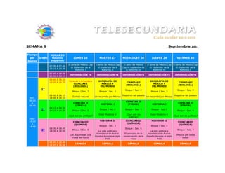 SEMANA 6                                                                                                                       Septiembre          2011


Tiempo         HORARIO
  por  Grado     Matutino          LUNES 26                 MARTES 27             MIERCOLES 28               JUEVES 29                VIERNES 30
Sesión          Vespertino
                               El alma de México Cap    El alma de México Cap      El alma de México     El alma de México Cap El alma de México Cap
               07:30 A 07:45
                                 VI Esplendor de la       VI Esplendor de la      Cap VI Esplendor de      VI Esplendor de la    VI Esplendor de la
               20:15 A 20:30
                                     Reforma I                Reforma II             la Reforma III            Reforma IV            Reforma V
               07:45 A 08:00
                                INFORMACIÓN TS           INFORMACIÓN TS           INFORMACIÓN TS          INFORMACIÓN TS            INFORMACIÓN TS
               20:00 A 20:15
               08:00 A 08:20
                               Honores a la bandera        GEOGRAFÍA DE                                     GEOGRAFÍA DE
               14:00 A 14:20                                                         CIENCIAS I                                        CIENCIAS I
                                  CIENCIAS I                 MÉXICO Y                                         MÉXICO Y
                                                                                     (BIOLOGÍA)                                        (BIOLOGÍA)
                                  (BIOLOGÍA)                DEL MUNDO                                        DEL MUNDO
         1°                                                                         Bloque I Sec. 8                                   Bloque I Sec. 8
                                  Bloque I Sec. 7           Bloque I Sec. 3                                  Bloque I Sec. 3
               08:00 A 08:15                                                      Registros del pasado                             Registros del pasado
                                  Surtido natural       Un recorrido por México                          Un recorrido por México
 MAT.          14:00 A 14:15
 08:00                                                                               CIENCIAS II
   A                               CIENCIAS II                                                                                         CIENCIAS II
                                                             HISTORIA I               (FÍSICA)                HISTORIA I
 08:48                              (FÍSICA)                                                                                            (FÍSICA)
               08:15 A 08:30
         2°    14:15 A 14:30      Bloque I Sec. 5
                                                            Bloque I Sec.3          Bloque I Sec. 5          Bloque I Sec.3
                                                                                                                                      Bloque I Sec. 5
                                                           Edad Moderna V            ¿Qué son las           Edad Moderna V
                               ¿Qué son las gráficas?                                                                              ¿Qué son las gráficas?
                                                                                       gráficas?
 VESP.
 14:00                                                      HISTORIA II              CIENCIASIII             HISTORIA II
                                  CIENCIASIII                                                                                         CIENCIASIII
   A                                                                                  (QUÍMICA)
                                   (QUÍMICA)                                                                                           (QUÍMICA)
 14:48                                                      Bloque I Sec. 3                                  Bloque I Sec. 3
               08:30 A 08:45                                                        Bloque I Sec. 6
         3°    14:30 A 14:45
                                  Bloque I Sec. 6
                                                           La vida política y                               La vida política y
                                                                                                                                      Bloque I Sec. 7
                                                         económica de Nueva         El principio de la    económica de Nueva
                                Los alquimistas y la                                                                                 ¡Mezcla por todos
                                                        España durante el siglo    conservación de la    España durante el siglo
                                  masa del humo                                                                                           lados!
                                                                 XVII                     masa                    XVII
               08:45 A 08:48
                                    CÁPSULA                   CÁPSULA                  CÁPSULA                 CÁPSULA                  CÁPSULA
               14:45 A 14:48
 