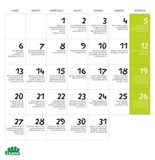LUNES MARTES MIÉRCOLES JUEVES VIERNES SÁBADO DOMINGO
1Revisar las
responsabilidades de
cada uno en casa y
adquirir
nuevas (1, 5 y 8)
2Ir a la biblioteca para
buscar un libro para
leer en las
vacaciones (6 y 7)
3Localizar en un mapa
un lugar en el que
esté ocurriendo
algún acontecimiento
importante (4 y 7)
4Asistir juntos a algún
acontecimiento
deportivo (6)
5Informarse sobre
algún campamento o
actividad al aire libre al
que asistir (4 y 5)
6Leer diferentes
periódicos
y comentar las
diferencias (1, 3 y 4)
7Escuchar la previsión
del tiempo y elegir la
ropa adecuada (8)
8Ordenar la
despensa (7 y 8)
9Preparar la lista de la
compra (1 y 4)
10Pensar actividades
que puedan desarrollar
la competencia cultural
y artística (6 y 7)
11Realizar una excursión
al campo o la playa (3)
12Elaborar un álbum de
fotos de la
familia (4 y 6)
13Revisar juntos en qué
aspectos los hijos/
as pueden tener más
autonomía (1 y 8)
14Elaborar una lista con
los lugares que más
gustan a cada uno y
exponer sus razones (6)
15Revisar los juguetes
que ya no usen para
poder ofrecérselos a
otros niños/as (5 y 8)
16Ayudar a limpiar algún
lugar de la casa (7)
17Escribir dos palabras
nuevas oídas o leídas
por primera vez (1)
18Llamar a un amigo
y proponerle una
actividad para hacer
ese día ( 5 y 8)
19Si viajamos, preparar
la ropa que vamos a
llevar en función de
las previsiones del
tiempo (4 y 8)
20Enseñarle a hacer
alguna tarea de
la casa de forma
autónoma (1 y 8)
21Crear cada uno un
relato a partir de una
experiencia
personal (1 y 5)
22Investigar sobre
las distintas redes
sociales y comentar su
funcionamiento
(1, 4 y 5)
23Identificar los objetos
que hay en la cocina y
aprender su nombre y
su uso (1 y 7)
24Dejar apagadas las
luces cuando sale de la
habitación (3 y 8)
25Crear un disfraz
con material
reciclado (6 y 8)
26Buscar si hay cine de
verano en nuestro
barrio y seleccionar
una película (4 y 6)
27Colaborar en la
reparación de muebles
o tareas domésticas o
mejoras en la
casa (7 y 8)
28Describir cada uno una
experiencia que le
haya gustado (1 y 4)
29Comentar y analizar los
diferentes apartados de
un periódico (1 y 4)
30Contarle a nuestros
hijos/as canciones y
recuerdos de nuestra
infancia (1 y 6)
31Hacer una lista con los
libros que más hayan
gustado a cada uno y
escribir las razones (6)
 