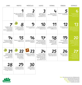 LUNES MARTES MIÉRCOLES JUEVES VIERNES SÁBADO DOMINGO
1Describir los rasgos más
destacados de cada
miembro de la
familia (1 y 5)
2Recordar algunos
números de teléfono
importantes en caso
de necesidad (2 y 5)
3Confeccionar un
álbum digital de
las fotos de las
vacaciones (1 y 5)
4Seleccionar una
película para verla en
familia (6)
5Preparar los materiales
escolares (8)
6Comentar en casa
cuántas culturas
distintas conviven en el
centro (1, 5 y 6)
7Investigar sobre el
día de comienzo
escolar en las
distintas comunidades
autónomas (4)
8Comentar las ventajas
y todo lo que nos
permite poder leer y
escribir (1 y 7)
9Preparar la lista de la
compra (1 y 4)
10Escuchar algunos de
los relatos de la historia
familiar (1 y 5)
11Calcular el consumo
familiar de agua en una
semana (2 y 3)
12Enviarle a hacer la
compra (1 y 8)
13Revisar conjuntamente
las dificultades que se
están presentando en
la escuela para buscar
soluciones (7)
14Promover el juego de
un partido de algún
deporte con los amigos
(5 y 8)
15Preparar la ropa para el
colegio (5 y 8)
16Comentar en la cena la
noticia más importante
del día (1)
17Hablar sobre qué pasos
habría que dar para
hacer una demanda de
una compra defectuosa
(1, 5 y 7)
18Dialogar sobre los
compañeros que
tenemos en clase
de distintos
países (1 y 5)
19Recordar algunas
normas de
comportamiento de la
familia (5 y 8)
20Investigar y comentar
diferentes iniciativas
sociales relevantes
a favor de la paz a lo
largo de la
historia (1, 4 y 5)
21Comentar de qué
manera se podría
ayudar a las personas
que tienen
Alzheimer (1 y 5)
22Investigar y comentar
sobre las alternativas
al uso del coche
y sus ventajas e
inconvenientes
(1, 3, 4 y 5)
23Investigar cómo se dice
otoño en diferentes
idiomas (1 , 3 y 4)
24Comentar alguna
situación que nos haya
enfadado y ver entre
todos propuestas para
acoger las emociones
de cada uno y
solucionarla (1, 5 y 7)
25Conversar en familia
sobre cómo ha ido el
día de cada uno (7)
26Ver en familia una
película y hablar
sobre ella (7)
27Pensar en familia
actividades que
puedan desarrollar
la competencia
autonomía e iniciativa
personal (7 y 8)
28Escribir un horario de
actividades para la
semana y colocarlo en
un lugar visible (8)
29Conversar sobre las
novedades del nuevo
curso escolar (1 y 5)
30Invitar a algunos
compañeros/as a
jugar (5 y 8)
Día
Mundial
Día
Mundial
Día
Mundial
Día 8. Día Internacional de la Alfabetización
Día 21. Día Internacional de la Paz
Día 21. Día Mundial del Alzheimer
Día 22. Día Europeo sin coches
	 Día 23. Comienzo del otoño
 