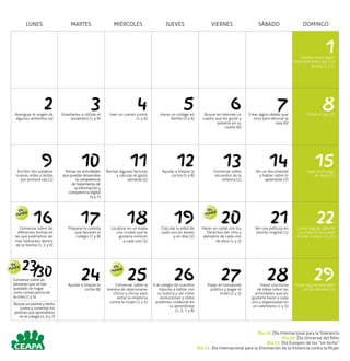 LUNES MARTES MIÉRCOLES JUEVES VIERNES SÁBADO DOMINGO
1Charlar sobre algún
tema que preocupe a la
familia (1 y 5)
2Averiguar el origen de
algunos alimentos (4)
3Enseñarles a utilizar el
lavaplatos (1 y 8)
4Leer un cuento juntos
(1 y 6)
5Hacer un collage en
familia (5 y 6)
6Buscar en Internet un
cuadro que les guste y
ponerlo en su
cuarto (6)
7Crear algún objeto que
sirva para decorar la
casa (6)
8Visitar el zoo (3)
9Escribir dos palabras
nuevas oídas o leídas
por primera vez (1)
10Pensar en actividades
que puedan desarrollar
la competencia
de tratamiento de
la información y
competencia digital
(4 y 7)
11Revisar algunas facturas
y calcular el gasto
semanal (2)
12Ayudar a limpiar la
cocina (5 y 8)
13Conversar sobre
recuerdos de la
infancia (1)
14Ver un documental
y hablar sobre lo
aprendido (7)
15Jugar a un juego
de mesa (5)
16Conversar sobre las
diferentes formas en
las que podríamos ser
más tolerantes dentro
de la familia (1, 5 y 6)
17Preparar la comida
que llevarán al
colegio (7 y 8)
18Localizar en un mapa
una ciudad que le
gustaría conocer
a cada uno (3)
19Calcular la edad de
cada uno en meses
y en días (2)
20Hacer un cartel con los
Derechos del niño y
ejemplos de cada uno
de ellos (1 y 5)
21Ver una película en
versión original (1)
22Contar alguna historia
ocurrida en la ciudad
donde vivimos (1 y 5)
2330Conversar sobre las
personas que se han
quedado sin hogar
como consecuencia de
la crisis (1 y 5)
24Ayudar a limpiar el
coche (8)
25Conversar sobre la
manera de relacionarse
chicos y chicas para
evitar la violencia
contra la mujer (1 y 5)
26Ir al colegio de nuestros
hijos/as a hablar con
su tutor/a y ver cómo
evolucionan y cómo
podemos colaborar en
su aprendizaje
(1, 5, 7 y 8)
27Viajar en transporte
público y pagar el
ticket (2 y 3)
28Hacer una lluvia
de ideas sobre las
actividades que les
gustaría hacer a cada
uno y organizarlas en
un calendario (1 y 5)
29Hacer alguna actividad
con los abuelos (5)
Día
Mundial
Día
Mundial
Día
Mundial Día
Mundial
Día 16. Día Internacional para la Tolerancia
Día 20. Día Universal del Niño
Día 23. Día Europeo de los “sin techo”
Día 25. Día Internacional para la Eliminación de la Violencia contra la Mujer
/
Buscar un poema y leerlo
juntos y comentar los
poemas que aprendimos
en el colegio (1, 6 y 7)
 