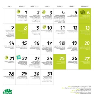 LUNES MARTES MIÉRCOLES JUEVES VIERNES SÁBADO DOMINGO
1Debatir sobre el SIDA
y sobre los avances
en los últimos años
y el papel de la
investigación (1 y 5)
2Ayudar a otro
miembro de la familia
en alguna dificultad
o preocupación
que tenga en ese
momento (5 y 8)
3Conversar sobre
posibles compañeros
de clase con alguna
discapacidad (1 y 5)
4Comentarconnuestros
hijos/aslaimportanciade
quelasfamiliasparticipen
enelcentroeducativo,qué
cosaspuedenconseguir
yquéformastienenpara
hacerlo(1,5y8)
5Practicar algún
deporte en familia (5)
6Comentar alguna
noticia sobre la
celebración del Día de
la Constitución (1 y 5)
7Conversar sobre la
forma de ayudar a
los abuelos en las
dificultades que
tengan en su vida
cotidiana (1 y 5)
8Jugar a averiguar el
nombre de una
ciudad (7)
9Conversar sobre
la publicidad en la
telivisión en esta
época (1 y 5)
10Comentar el significado
de este día (5)
11Preparar una receta
con un hermano/a o
amigo/a (1, 2 y 7)
12Comentar lo que cada
uno está leyendo (1)
13Visitar el mismo lugar
de la naturaleza en
distintas estaciones
del año (3)
14Señalar cinco cosas de
la casa y decirlos en
inglés (1)
15Identificar los diferentes
alimentos presentes en
una comida (3)
16Despedirse de las
personas utilizando
expresiones distintas
(5 y 8)
17Reflexionar en familia
sobre españoles que
se trasladan al exterior
y las posibles razones
que les llevan
a ello (1 y 5)
18Seguir las instrucciones
de una receta de cocina
para preparar una
comida (7)
19Conversar sobre la
forma de realizar un
consumo responsable
durante las
fiestas (1 y 5)
20Si hay nieve, salir al
parque más cercano y
hacer una muñeco de
nieve (3)
21Preparar la lista de la
compra (2 y 5)
22Buscar diferentes
formar de agradecer
algo a alguien de la
familia (5 y 8)
23Comentar en la
cena el significado
de la Navidad y
averiguar otras fechas
significativas para otras
culturas (5)
24Ayudar en la
preparación y recogida
de las celebraciones
familiares (5 y 8)
25Ver una película
juntos y
comentarla (1 y 5)
26Hacer un trabajo de
manualidades juntos
(1 y 6)
27Ir a alguna actividad
especial de las
fiestas (5 y 6)
28Crear algún objeto que
sirva para decorar
la casa (6)
29Comentar algunos
buenos momentos de
los últimos días (1, 8)
30Construir marionetas
con material
reciclado (3 y 5)
31Investigar sobre las
diferentes formas
de celebrar el fin de
año en el mundo y
comentarlas (1, 4 y 5)
Día
Mundial Día
Mundial
Día
Mundial
Día
Mundial
Día 1. Día Mundial de la Lucha contra el SIDA
Día 3. Día Internacional de las Personas con Discapacidad
Día 6. Día de la Constitución
Día 10. Día de los Derechos Humanos
Día 21. Día Nacional del niño con cáncer
Día 22. Comienzo del invierno
 