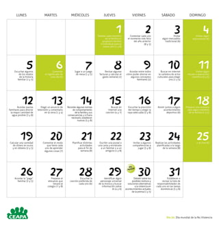 LUNES MARTES MIÉRCOLES JUEVES VIERNES SÁBADO DOMINGO
1Señalar cada miembro
de la familia un
propósito familiar
e individual para el
nuevo año (1 y 8)
2Comentar cada uno
el momento más feliz
del año anterior
(8 y 5)
3Visitar
algún mercadillo
tradicional (6)
4Visitar algún
monumento (6)
5Escuchar algunos
de los relatos
de la historia
familiar (1 y 5)
6Comentar
el significado de
este día (5)
7Jugar a un juego
de mesa (1 y 5)
8Revisar algunas
facturas y calcular el
gasto semanal (2)
9Acordar entre todos
cómo poder ahorrar en
algunos conceptos
familiares (2)
10Buscar en internet
la cartelera de actos
culturales para elegir
uno (1 y 4)
11Visitar algún
museo o exposición
científica (3 y 6)
12Acordar pautas
familiares para ahorrar
la mayor cantidad de
agua posible (3 y 8)
13Elegir un anuncio de
televisión y comentarlo
en la cena (1 y 4)
14Recordar algunas normas
de comportamiento
de la familia y sus
consecuencias, y si fuera
necesario, establecer
nuevas (5 y 8)
15Buscar en
Internet una
canción (4 y 7)
16Escuchar la previsión
del tiempo y elegir la
ropa adecuada (3 y 8)
17Asistir juntos a algún
acontecimiento
deportivo (6)
18Preparar una sorpresa
para algún miembro
de la familia (1 y 5)
19Calcular una cantidad
de dinero en euros
y en dólares (2 y 5)
20Comentar el modo
que tiene cada
uno de aprender
algunas cosas (7)
21Planificar distintas
actividades
para el fin de
semana (8)
22Escribir una postal o
una carta y enviársela
a un familiar o a un
amigo/a (1 y 8)
23Invitar a algunos
compañeros/as a
jugar (5 y 8)
24Realizar las actividades
planificadas a lo largo
de la semana (8)
25Ir al cine (6)
26Acordar la “paga”
familiar (2 y 5)
27Preparar el
almuerzo que
llevará al
colegio (7 y 8)
28Escuchar la
canción preferida de
cada uno (6)
29Identificar algún
personaje universal
de la música y buscar
información sobre
él (4 y 6)
30Debatir sobre los
posibles motivos y
soluciones alternativas
a la violencia en
acontecimientos actuales
de la prensa (1 y 5)
31Establecer o
revisar la lista de
responsabilidades de
cada uno en las tareas
domésticas (5 y 8)
Día 30. Día mundial de la No Violencia
Día
Mundial
 