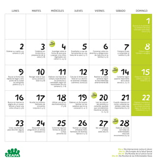 LUNES MARTES MIÉRCOLES JUEVES VIERNES SÁBADO DOMINGO
1Buscar en el periódico
la cartelera de actos
culturales para elegir
uno (1 y 4)
2Ordenar su cuarto y su
armario (1 y 8)
3Colaborar en
la elección y
preparación de la
cena (1, 8)
4Investigar sobre la
forma de acercarse
y apoyar a los niños
ingresados con
cáncer (1, 4 y 5)
5Enseñarles a usar las
herramientas en una
tarea de la casa (1 y 7)
6Conversar sobre los
derechos y obligaciones
de cada uno en la
familia (1 y 5)
7Comprar el pan
y comprobar el
cambio (2 y 8)
8Visitar a algún
familiar o amigo/a
9Buscar la forma más
rápida de llegar a otro
punto de la ciudad
en transporte
público (3 y 7)
10Recoger toda la ropa
sucia y ponerla a
lavar (5 y 8)
11Elaborar una lista de la
compra, especificando
los productos y
cantidades según las
necesidades de una
semana (2, 7, 8)
12Calcular el dinero que
tiene en sus ahorros
en distintas unidades
(céntimos, euros) (2)
13Realizar la compra
semanal según
la lista elaborada
anteriormente (8)
14Comentar algún
aspecto importante
de la salud
sexual (1, 3 y 7)
15Viajar en transporte
público y pagar el
ticket (2 y 3)
16Buscar en Internet la
página de un museo
famoso y hacer una
visita virtual (1 y 6)
17Acordar los horarios
familiares de
encuentro
conjunto (1 y 5)
18Utilizar uno de los
electrodomésticos
(7 y 8)
19Elaborar un diccionario
familiar con las
palabras que no se
conozcan (1, 4, 7)
20Leer las noticias
del periódico y
comentar aquellas
que consideremos
injusticias sociales
(1, 3 y 5)
21Cuando viajemos en
coche, comentar las
señales viales más
importantes (3 y 5)
22Preparar una fiesta o
celebración, y calcular
la compra necesaria
según el número de
invitados (2, 5 y 7)
23Crear una metáfora
para describir alguna
cosa (1)
24Responder a una
pregunta en un idioma
extranjero (1)
25Comentar algunas
formas de ayudar
a otras
personas (5)
26Realizar un collage
utilizando fotos
familiares de distintas
épocas (1 y 5)
27Ver una película
y hablar
sobre ella (7)
28Elaborar una lista
con todas las
enfermedades
raras que
encontremos (3 y 4)
Día 4. Día Internacional contra el cáncer
Día 14. Día Europeo de la Salud Sexual
Día 20. Día Mundial de la Justicia Social
Día 28. Día Mundial de las Enfermedades Raras
Día
Mundial
Día
Mundial
Día
Mundial
Día
Mundial
 