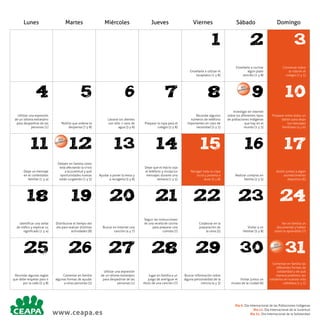 Lunes

Martes

Miércoles

Jueves

Viernes

Sábado

Domingo

1

Conversar sobre
la vida en el
colegio (1 y 5)

9

10

8

Pedirle que ordene la
despensa (7 y 8)

Lavarse los dientes
con sólo 1 vaso de
agua (3 y 8)

Preparar la ropa para el
colegio (5 y 8)

Recordar algunos
números de teléfono
importantes en caso de
necesidad (2 y 5)

Investigar en internet
sobre los diferentes tipos
de poblaciones indígenas
que hay en el
mundo (1 y 5)

Preparar entre todos un
tablón para dejar
los mensajes
familiares (4 y 6)

12

13

14

15

16

17

Dejar un mensaje
en el contestador
familiar (1 y 4)

Debatir en familia cómo
está afectando la crisis
a la juventud y qué
oportunidades nuevas
están surgiendo (1 y 5)

Ayudar a poner la mesa y
a recogerla (5 y 8)

Dejar que el hijo/a coja
el teléfono y recoja los
mensajes durante una
semana (1 y 5)

Recoger toda su ropa
sucia y ponerla a
lavar (5 y 8)

Realizar compras en
familia (2 y 5)

Asistir juntos a algún
acontecimiento
deportivo (6)

18

19

20

21

22

23

24

Identificar una señal
de tráfico y explicar su
significado (1 y 4)

Distribuirse el tiempo del
día para realizar distintas
actividades (8)

Buscar en Internet una
canción (4 y 7)

Seguir las instrucciones
de una receta de cocina
para preparar una
comida (7)

Colaborar en la
preparación de
la cena (5)

Visitar a un
familiar (5 y 8)

Ver en familia un
documental y hablar
sobre lo aprendido (7)

25

26

27

28

29

30

11

Recordar algunas reglas
que debe respetar para ir
por la calle (5 y 8)

DÍA L
DIA
MUN

Comentar en familia
algunas formas de ayudar
a otras personas (5)

6

Enseñarle a cocinar
algún plato
sencillo (1 y 8)

7

Utilizar una expresión
de un idioma extranjero
para despedirse de las
personas (1)

5

3

Enseñarle a utilizar el
lavaplatos (1 y 8)

4

2

Utilizar una expresión
de un idioma extranjero
para despedirse de las
personas (1)

www.ceapa.es

Jugar en familia a un
juego de averiguar el
título de una canción (7)

Buscar información sobre
alguna personalidad de la
ciencia (4 y 3)

DÍA L
DIA
MUN

Visitar juntos un
museo de la ciudad (6)

DÍA L
DIA
MUN

31

Comentar en familia las
diferentes formas de
solidaridad y de qué
manera podemos ser
solidarios en nuestra vida
cotidiana (1 y 5)

Día 9. Día Internacional de las Poblaciones Indígenas
Día 12. Día Internacional de la Juventud
Día 31. Día Internacional de la Solidaridad

 