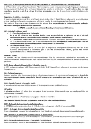 GFIP – Guia de Recolhimento do Fundo de Garantia por Tempo de Serviço e Informações à Previdência Social
A GFIP deverá ser entregue/recolhida até o dia 7 do mês seguinte àquele em que a remuneração foi paga, creditada ou se
tornou devida ao trabalhador e/ou tenha ocorrido outro fato gerador de contribuição à Previdência Social. Caso não haja
expediente bancário no dia 7, a entrega deverá ser antecipada para o dia de expediente bancário imediatamente
anterior.

Pagamento de Salários – Mensalista
O pagamento do salário mensal deve ser efetuado o mais tardar até o 5º dia útil do mês subsequente ao vencido, salvo
critério mais favorável previsto em documento coletivo de trabalho da respectiva categoria profissional.
Para efeito de determinar o prazo de pagamento dos salários, deve ser considerado na contagem dos dias o sábado,
excluindo o domingo e feriado, inclusive o municipal.
                     ATENÇÃO para os feriados municipais não estão previstos no calendário acima.
GPS - Guia da Previdência Social
    PJ – Contribuinte Empresa ou Equiparada
       Até o dia 20 (vinte) do mês seguinte àquele a que as contribuições se referirem, ou até o dia útil
       imediatamente anterior, quando não houver expediente bancário na data do vencimento.
    PF - Contribuintes Pessoa Física (contribuinte individual, facultativo, empregador doméstico e segurado especial).
       Dia 15 do mês seguinte àquele a que as contribuições se referirem, prorrogando-se o vencimento para o dia útil
       subsequente quando não houver expediente bancário na data do vencimento.
    GPS referente ao 13º salário
       Contribuições incidentes sobre o 13º salário (para as empresas e empregadores domésticos), até o dia 20 de
       dezembro, antecipando-se o vencimento para o dia útil imediatamente anterior, quando não houver
       expediente bancário na data do vencimento.

Repasse à FETAEP
Os repasses à FETAEP referente aos 4% das mensalidades e 10% das contribuições confederativas arrecadadas no
Sindicato deverão ser encaminhados até o 15º (decimo quinto) dia útil mês subsequente ao mês de ocorrência dos fatos
geradores.

DCTF - Declaração de Débitos e Créditos Tributários Federais
A DCTF será apresentada até o 15º (decimo quinto) dia útil do 2º (segundo) mês subsequente ao mês de ocorrência dos
fatos geradores.

PIS – Folha de Pagamento
Deve ser recolhido até o vigésimo quinto dia do mês subsequente ao mês de ocorrência dos fatos geradores. Se o dia do
vencimento de que trata este artigo não for dia útil, considerar-se-á antecipado o prazo para o primeiro dia útil que o
anteceder.

RAIS – Relação Anual de Informações Sociais
A recepção da RAIS ano-base 2010 inicia-se em 17 de janeiro e terminará em 28 de fevereiro.

13º salário
A primeira parcela do 13º salário deve ser paga de 01 de fevereiro a 30 de novembro ou por ocasião das férias (se
solicitado pelo empregado).

A segunda parcela do 13º salário deve ser paga até o dia 20 de dezembro.

Se a opção for por uma única vez, o pagamento deve ser feito até o dia 30 de novembro.

DIRF - Declaração do Imposto de Renda Retido na Fonte
A DIRF 2011, relativa ao ano-calendário de 2010, deverá ser entregue até o dia 28 de fevereiro de 2011.
DIRPF - Declaração do Imposto de Renda de Pessoa Física
Prazo estipulado por Instrução Normativa da Receita Federal do Brasil, publicada dias antes do inicio das Declarações.

DIPJ - Declaração de Informações Econômico-fiscais da Pessoa Jurídica
Prazo estipulado por Instrução Normativa da Receita Federal do Brasil, publicada dias antes do inicio das Declarações.

DITR - Declaração do Imposto sobre a Propriedade Territorial Rural
Prazo estipulado por Instrução Normativa da Receita Federal do Brasil, publicada dias antes do inicio das Declarações.
 