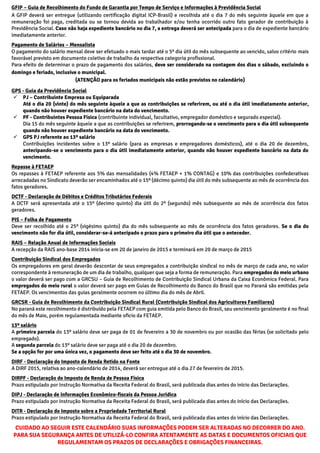 GFIP – Guia de Recolhimento do Fundo de Garantia por Tempo de Serviço e Informações à Previdência Social
A GFIP deverá ser entregue (utilizando certificação digital ICP-Brasil) e recolhida até o dia 7 do mês seguinte àquele em que a
remuneração foi paga, creditada ou se tornou devida ao trabalhador e/ou tenha ocorrido outro fato gerador de contribuição à
Previdência Social. Caso não haja expediente bancário no dia 7, a entrega deverá ser antecipada para o dia de expediente bancário
imediatamente anterior.
Pagamento de Salários – Mensalista
O pagamento do salário mensal deve ser efetuado o mais tardar até o 5º dia útil do mês subsequente ao vencido, salvo critério mais
favorável previsto em documento coletivo de trabalho da respectiva categoria profissional.
Para efeito de determinar o prazo de pagamento dos salários, deve ser considerado na contagem dos dias o sábado, excluindo o
domingo e feriado, inclusive o municipal.
(ATENÇÃO para os feriados municipais não estão previstos no calendário)
GPS - Guia da Previdência Social
 PJ – Contribuinte Empresa ou Equiparada
Até o dia 20 (vinte) do mês seguinte àquele a que as contribuições se referirem, ou até o dia útil imediatamente anterior,
quando não houver expediente bancário na data do vencimento.
 PF - Contribuintes Pessoa Física (contribuinte individual, facultativo, empregador doméstico e segurado especial).
Dia 15 do mês seguinte àquele a que as contribuições se referirem, prorrogando-se o vencimento para o dia útil subsequente
quando não houver expediente bancário na data do vencimento.
 GPS PJ referente ao 13º salário
Contribuições incidentes sobre o 13º salário (para as empresas e empregadores domésticos), até o dia 20 de dezembro,
antecipando-se o vencimento para o dia útil imediatamente anterior, quando não houver expediente bancário na data do
vencimento.
Repasse à FETAEP
Os repasses à FETAEP referente aos 5% das mensalidades (4% FETAEP + 1% CONTAG) e 10% das contribuições confederativas
arrecadadas no Sindicato deverão ser encaminhados até o 15º (décimo quinto) dia útil do mês subsequente ao mês de ocorrência dos
fatos geradores.
DCTF - Declaração de Débitos e Créditos Tributários Federais
A DCTF será apresentada até o 15º (decimo quinto) dia útil do 2º (segundo) mês subsequente ao mês de ocorrência dos fatos
geradores.
PIS – Folha de Pagamento
Deve ser recolhido até o 25º (vigésimo quinto) dia do mês subsequente ao mês de ocorrência dos fatos geradores. Se o dia do
vencimento não for dia útil, considerar-se-á antecipado o prazo para o primeiro dia útil que o anteceder.
RAIS – Relação Anual de Informações Sociais
A recepção da RAIS ano-base 2014 inicia-se em 20 de janeiro de 2015 e terminará em 20 de março de 2015
Contribuição Sindical dos Empregados
Os empregadores em geral deverão descontar de seus empregados a contribuição sindical no mês de março de cada ano, no valor
correspondente à remuneração de um dia de trabalho, qualquer que seja a forma de remuneração. Para empregados do meio urbano
o valor deverá ser pago com a GRCSU – Guia de Recolhimento de Contribuição Sindical Urbana da Caixa Econômica Federal. Para
empregados do meio rural o valor deverá ser pago em Guias de Recolhimento do Banco do Brasil que no Paraná são emitidas pela
FETAEP. Os vencimentos das guias geralmente ocorrem no último dia do mês de Abril.
GRCSR - Guia de Recolhimento da Contribuição Sindical Rural (Contribuição Sindical dos Agricultores Familiares)
No paraná este recolhimento é distribuído pela FETAEP com guia emitida pelo Banco do Brasil, seu vencimento geralmente é no final
do mês de Maio, porém regulamentada mediante oficio da FETAEP.
13º salário
A primeira parcela do 13º salário deve ser paga de 01 de fevereiro a 30 de novembro ou por ocasião das férias (se solicitado pelo
empregado).
A segunda parcela do 13º salário deve ser paga até o dia 20 de dezembro.
Se a opção for por uma única vez, o pagamento deve ser feito até o dia 30 de novembro.
DIRF - Declaração do Imposto de Renda Retido na Fonte
A DIRF 2015, relativa ao ano-calendário de 2014, deverá ser entregue até o dia 27 de fevereiro de 2015.
DIRPF - Declaração do Imposto de Renda de Pessoa Física
Prazo estipulado por Instrução Normativa da Receita Federal do Brasil, será publicada dias antes do início das Declarações.
DIPJ - Declaração de Informações Econômico-fiscais da Pessoa Jurídica
Prazo estipulado por Instrução Normativa da Receita Federal do Brasil, será publicada dias antes do início das Declarações.
DITR - Declaração do Imposto sobre a Propriedade Territorial Rural
Prazo estipulado por Instrução Normativa da Receita Federal do Brasil, será publicada dias antes do início das Declarações.
CUIDADO AO SEGUIR ESTE CALENDÁRIO SUAS INFORMAÇÕES PODEM SER ALTERADAS NO DECORRER DO ANO.
PARA SUA SEGURANÇA ANTES DE UTILIZÁ-LO CONFIRA ATENTAMENTE AS DATAS E DOCUMENTOS OFICIAIS QUE
REGULAMENTAM OS PRAZOS DE DECLARAÇÕES E OBRIGAÇÕES FINANCEIRAS.
 
